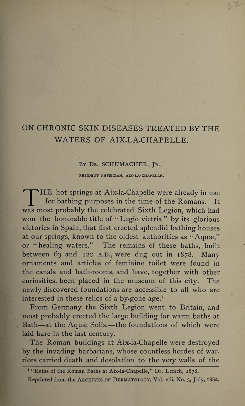 ON CHRONIC SKIN DISEASES TREATED BY THE WATERS OF AIX-LA-CHAPELLE. By De. SCHUMACHER, Jr., RESIDENT PHYSICIAN, AIX-LA-CHAPELLE. THE hot springs at Aix-la-Chapelle were already in use for bathing purposes in the time of the Romans. It was most probably the celebrated Sixth Legion, which had won the honorable title of “ Legio victria ” by its glorious victories in Spain, that first erected splendid bathing-houses at our springs, known to the oldest authorities as “Aquae,” or “ healing waters.” The remains of these baths, built between 69 and 120 A.D., were dug out in 1878. Many ornaments and articles of feminine toilet were found in the canals and bath-rooms, and have, together with other curiosities, been placed in the museum of this city. The newly discovered foundations are accessible to all who are interested in these relics of a by-gone age.1 From Germany the Sixth Legion went to Britain, and most probably erected the large building for warm baths at . Bath—at the Aquae Solis,—the foundations of which were laid bare in the last century. The Roman buildings at Aix-la-Chapelle were destroyed by the invading barbarians, whose countless hordes of war¬ riors carried death and desolation to the very walls of the 1 “Ruins of the Roman Baths at Aix-la-Chapelle,” Dr. Lersch, 1878. Reprinted from the Archives of Dermatology, Vol. viii, No. 3, July, 1882.