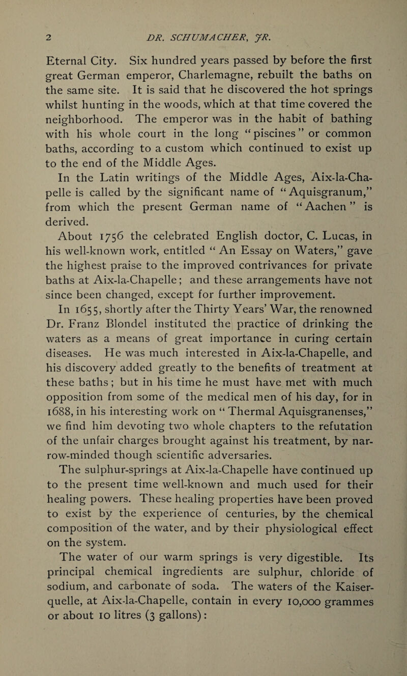 Eternal City. Six hundred years passed by before the first great German emperor, Charlemagne, rebuilt the baths on the same site. It is said that he discovered the hot springs whilst hunting in the woods, which at that time covered the neighborhood. The emperor was in the habit of bathing with his whole court in the long “piscines” or common baths, according to a custom which continued to exist up to the end of the Middle Ages. In the Latin writings of the Middle Ages, Aix-la-Cha- pelle is called by the significant name of “ Aquisgranum,” from which the present German name of “ Aachen ” is derived. About 1756 the celebrated English doctor, C. Lucas, in his well-known work, entitled “ An Essay on Waters,” gave the highest praise to the improved contrivances for private baths at Aix-la-Chapelle; and these arrangements have not since been changed, except for further improvement. In 1655, shortly after the Thirty Years’ War, the renowned Dr. Franz Blondel instituted the practice of drinking the waters as a means of great importance in curing certain diseases. He was much interested in Aix-la-Chapelle, and his discovery added greatly to the benefits of treatment at these baths; but in his time he must have met with much opposition from some of the medical men of his day, for in 1688, in his interesting work on “ Thermal Aquisgranenses,” we find him devoting two whole chapters to the refutation of the unfair charges brought against his treatment, by nar¬ row-minded though scientific adversaries. The sulphur-springs at Aix-la-Chapelle have continued up to the present time well-known and much used for their healing powers. These healing properties have been proved to exist by the experience of centuries, by the chemical composition of the water, and by their physiological effect on the system. The water of our warm springs is very digestible. Its principal chemical ingredients are sulphur, chloride of sodium, and carbonate of soda. The waters of the Kaiser- quelle, at Aix-la-Chapelle, contain in every 10,000 grammes or about 10 litres (3 gallons):