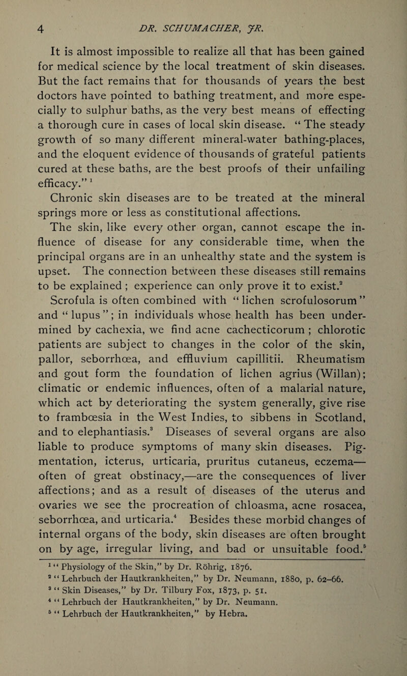 It is almost impossible to realize all that has been gained for medical science by the local treatment of skin diseases. But the fact remains that for thousands of years the best doctors have pointed to bathing treatment, and more espe¬ cially to sulphur baths, as the very best means of effecting a thorough cure in cases of local skin disease. “ The steady growth of so many different mineral-water bathing-places, and the eloquent evidence of thousands of grateful patients cured at these baths, are the best proofs of their unfailing efficacy.” 1 Chronic skin diseases are to be treated at the mineral springs more or less as constitutional affections. The skin, like every other organ, cannot escape the in¬ fluence of disease for any considerable time, when the principal organs are in an unhealthy state and the system is upset. The connection between these diseases still remains to be explained ; experience can only prove it to exist.2 Scrofula is often combined with “lichen scrofulosorum ” and “ lupus ”; in individuals whose health has been under¬ mined by cachexia, we find acne cachecticorum ; chlorotic patients are subject to changes in the color of the skin, pallor, seborrhoea, and effluvium capillitii. Rheumatism and gout form the foundation of lichen agrius (Willan); climatic or endemic influences, often of a malarial nature, which act by deteriorating the system generally, give rise to framboesia in the West Indies, to sibbens in Scotland, and to elephantiasis.3 Diseases of several organs are also liable to produce symptoms of many skin diseases. Pig¬ mentation, icterus, urticaria, pruritus cutaneus, eczema— often of great obstinacy,—are the consequences of liver affections; and as a result of diseases of the uterus and ovaries we see the procreation of chloasma, acne rosacea, seborrhoea, and urticaria.4 5 Besides these morbid changes of internal organs of the body, skin diseases are often brought on by age, irregular living, and bad or unsuitable food.6 1 “ Physiology of the Skin,” by Dr. Rohrig, 1876. 2 “ Lehrbuch der Hautkrankheiten,” by Dr. Neumann, 1880, p. 62-66. 3 “ Skin Diseases,” by Dr. Tilbury Fox, 1873, P* 51* 4 “ Lehrbuch der Hautkrankheiten,” by Dr. Neumann. 5 “ Lehrbuch der Hautkrankheiten,” by Hebra.