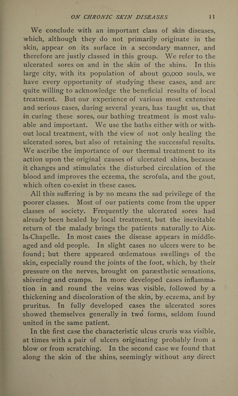 We conclude with an important class of skin diseases, which, although they do not primarily originate in the skin, appear on its surface in a secondary manner, and therefore are justly classed in this group. We refer to the ulcerated sores on and in the skin of the shins. In this large city, with its population of about 90,000 souls, we have every opportunity of studying these cases, and are quite willing to acknowledge the beneficial results of local treatment. But our experience of various most extensive and serious cases, during several years, has taught us, that in curing these sores, our bathing treatment is most valu¬ able and important. We use the baths either with or with¬ out local treatment, with the view of not only healing the ulcerated sores, but also of retaining the successful results. We ascribe the importance of our thermal treatment to its action upon the original causes of ulcerated shins, because * it changes and stimulates the disturbed circulation of the blood and improves the eczema, the scrofula, and the gout, which often co-exist in these cases. All this suffering is by no means the sad privilege of the poorer classes. Most of our patients come from the upper classes of society. Frequently the ulcerated sores had already been healed by local treatment, but the inevitable return of the malady brings the patients naturally to Aix- la-Chapelle. In most cases the disease appears in middle- aged and old people. In slight cases no ulcers were to be found; but there appeared oedematous swellings of the skin, especially round the joints of the foot, which, by their pressure on the nerves, brought on parsesthetic sensations, shivering and cramps. In more developed cases inflamma¬ tion in and round the veins was visible, followed by a thickening and discoloration of the skin, by. eczema, and by pruritus. In fully developed cases the ulcerated sores showed themselves generally in two forms, seldom found united in the same patient. In th'e first case the characteristic ulcus cruris was visible, at times with a pair of ulcers originating probably from a blow or from scratching. In the second case we found that along the skin of the shins, seemingly without any direct