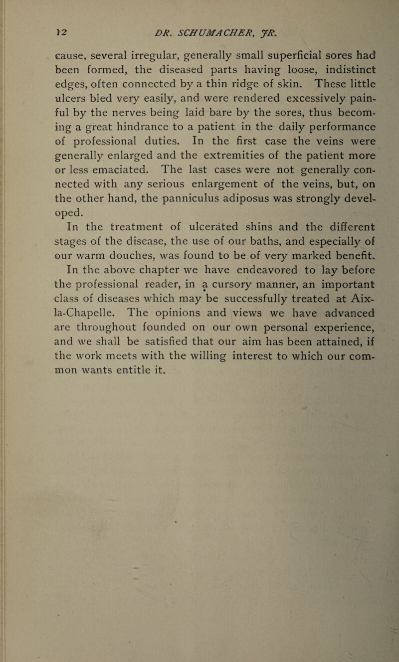 cause, several irregular, generally small superficial sores had been formed, the diseased parts having loose, indistinct edges, often connected by a thin ridge of skin. These little ulcers bled very easily, and were rendered excessively pain¬ ful by the nerves being laid bare by the sores, thus becom¬ ing a great hindrance to a patient in the daily performance of professional duties. In the first case the veins were generally enlarged and the extremities of the patient more or less emaciated. The last cases were not generally con¬ nected with any serious enlargement of the veins, but, on the other hand, the panniculus adiposus was strongly devel¬ oped. In the treatment of ulcerated shins and the different stages of the disease, the use of our baths, and especially of our warm douches, was found to be of very marked benefit* In the above chapter we have endeavored to lay before the professional reader, in a cursory manner, an important class of diseases which may be successfully treated at Aix- la-Chapelle. The opinions and views we have advanced are throughout founded on our own personal experience, and we shall be satisfied that our aim has been attained, if the work meets with the willing interest to which our com¬ mon wants entitle it.