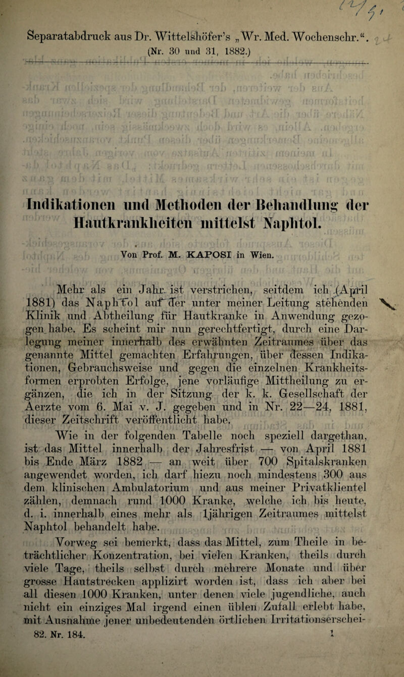 ' 7 Separatabdruck aus Dr. Wittelshöfer’s „Wr. Med. Wochenschr.“. (Nr. 30 und 31, 1882.) Indikationen und Methoden der Behandlung der Hautkrankheiten mittelst Naphtol. « Von Prof. M. KAPOSI in Wien. ' 1 ‘ ' l Mehr als ein Jahn ist verstrichen, seitdem ich .(April 1881) das NaphTol auf'der unter meiner Leitung stehenden Klinik und Abtheilung für Hautkranke in Anwendung gezo¬ genhabe. Es scheint mir nun gerechtfertigt, durch eine Dar¬ legung meiner innerhalb des erwähnten Zeitraumes über das genannte Mittel gemachten Erfahrungen, über dessen Indika¬ tionen, Gebrauchsweise und gegen die einzelnen Krankheits¬ formen erprobten Erfolge, jene vorläufige Mittheilung zu er¬ gänzen, die ich in der Sitzung der k. k. Gesellschaft der Aerzte vom 6. Mai v. J. gegeben und in Nr. 22—24, 1881, dieser Zeitschrift veröffentlicht habe. Wie in der folgenden Tabelle noch speziell dargethan, ist das Mittel innerhalb der Jahresfrist — von April 1881 bis Ende März 1882 — an weit über 700 Spitalskranken angewendet worden, ich darf hiezu noch mindestens 300 aus dem klinischen Ambulatorium und aus meiner Privatklientel zählen, demnach rund 1000 Kranke, welche ich bis heute, d. i. innerhalb eines mehr als 1jährigen Zeitraumes mittelst Naphtol behandelt habe. Vorweg sei bemerkt, dass das Mittel, zum Tlieile in be¬ trächtlicher Konzentration, bei vielen Kranken, theils durch viele Tage, theils selbst durch mehrere Monate und über grosse Hautstrecken applizirt worden ist, dass ich aber bei all diesen 1000 Kranken, unter denen viele jugendliche, auch nicht ein einziges Mal irgend einen üblen Zufall erlebt habe, mit Ausnahme jener unbedeutenden örtlichen Irritationserschei-