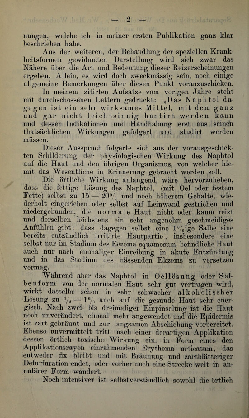 nungen, welche ich in meiner ersten Publikation ganz klar beschrieben habe. Ans der weiteren, der Behandlung der speziellen Krank¬ heitsformen gewidmeten Darstellung wird sich zwar das Nähere über die Art und Bedeutung dieser Beizerscheinungen ergeben. Allein, es wird doch zweckmässig sein, noch einige allgemeine Bemerkungen über diesen Punkt voranzuschicken. In meinem zitirten Aufsatze vom vorigen Jahre steht mit durchschossenen Lettern gedruckt: „Das Naphtol da¬ gegen ist ein sehr wirksames Mittel, mit dem ganz und gar nicht leichtsinnig hantirt werden kann und dessen Indikationen und Handhabung erst aus seinen thatsächlichen Wirkungen gefolgert und studirt werden müssen. Dieser Ausspruch folgerte sich aus der vorausgeschick¬ ten Schilderung der physiologischen Wirkung des Naphtol auf die Haut und den übrigen Organismus, von welcher hie- mit das Wesentliche in Erinnerung gebracht werden soll. Die örtliche Wirkung anlangend, wäre hervorzuheben, dass die fettige Lösung des Naphtol, (mit Oel oder festem Fette) selbst zu 15 — 20% und noch höherem Gehalte, wie¬ derholt eingerieben oder selbst auf Leinwand gestrichen und niedergebunden, die normale Haut nicht oder kaum reizt und derselben höchstens ein sehr angenehm geschmeidiges Anfühlen gibt; dass dagegen selbst eine l%ige Salbe eine bereits entzündlich irritirte Hautpartie, insbesondere eine selbst nur im Stadium des Eczema squamosum befindliche Haut auch nur nach einmaliger Einreibung in akute Entzündung und in das Stadium des nässenden Ekzems zu versetzen vermag. Während aber das Naphtol in Oellösung oder Sal¬ ben form von der normalen Haut sehr gut vertragen wird, wirkt dasselbe schon in sehr schwacher alkoholischer Lösung zu y* — 1% auch auf die gesunde Haut sehr ener¬ gisch. Nach zwei- bis dreimaliger Einpinselung ist die Haut noch unverändert, einmal mehr angewendet und die Epidermis ist zart gebräunt und zur langsamen Abschiebung vorbereitet. Ebenso unvermittelt tritt nach einer derartigen Applikation dessen örtlich toxische Wirkung ein, in Form eines den Applikationsrayon einrahmenden Erythema urticatum, das entweder fix bleibt und mit Bräunung und zartblätteriger Defurfuration endet, oder vorher noch eine Strecke weit in an- nulärer Form wandert. Noch intensiver ist selbstverständlich sowohl die örtlich