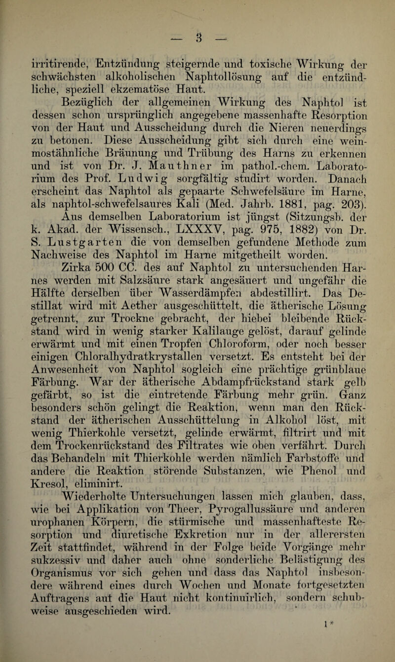 irritirende, Entzündung steigernde und toxische Wirkung der schwächsten alkoholischen Naphtollösung auf die entzünd¬ liche, speziell ekzematöse Haut. Bezüglich der allgemeinen Wirkung des Naphtol ist dessen schon ursprünglich angegebene massenhafte Resorption von der Haut und Ausscheidung durch die Nieren neuerdings zu betonen. Diese Ausscheidung gibt sich durch eine wein¬ mostähnliche Bräunung und Trübung des Harns zu erkennen und ist von Dr. J. Mauthner im pathol.-ehern. Laborato¬ rium des Prof. Ludwig sorgfältig studirt worden. Danach erscheint das Naphtol als gepaarte Schwefelsäure im Harne, als naphtol-schwefelsaures Kali (Med. Jahrb. 1881, pag. 203). Aus demselben Laboratorium ist jüngst (Sitzungsb. der k. Akad. der Wissensch., LXXXV, pag. 975, 1882) von Dr. S. Lustgarten die von demselben gefundene Methode zum Nachweise des Naphtol im Harne mitgetheilt worden. Zirka 500 CC. des auf Naphtol zu untersuchenden Har¬ nes werden mit Salzsäure stark angesäuert und ungefähr die Hälfte derselben über Wasserdämpfen abdestillirt. Das De¬ stillat wird mit Aether ausgeschüttelt, die ätherische Lösung- getrennt, zur Trockne gebracht, der hiebei bleibende Rück¬ stand wird in wenig starker Kalilauge gelöst, darauf gelinde erwärmt und mit einen Tropfen Chloroform, oder noch besser einigen Chloralhydratkrystallen versetzt. Es entsteht bei der Anwesenheit von Naphtol sogleich eine prächtige grünblaue Färbung. War der ätherische Abdampfrückstand stark gelb gefärbt, so ist die eintretende Färbung mehr grün. Ganz besonders schön gelingt die Reaktion, wenn man den Rück¬ stand der ätherischen Ausschüttelung in Alkohol löst, mit wenig Thierkohle versetzt, gelinde erwärmt, filtrirt und mit dem Trockenrückstand des Filtrates wie oben verfährt. Durch das Behandeln mit Thierkohle werden nämlich Farbstoffe und andere die Reaktion störende Substanzen, wie Phenol und Kresol, eliminirt. Wiederholte Untersuchungen lassen mich glauben, dass, wie bei Applikation von Theer, Pyrogallussäure und anderen urophanen Körpern, die stürmische und massenhafteste Re¬ sorption und diuretische Exkretion nur in der allerersten Zeit stattfindet, während in der Folge beide Vorgänge mehr sukzessiv und daher auch ohne sonderliche Belästigung des Organismus vor sich gehen und dass das Naphtol insbeson¬ dere während eines durch Wochen und Monate fortgesetzten Auftragens aut die Haut nicht kontinuirlich, sondern schub¬ weise ausgeschieden wird. 1*