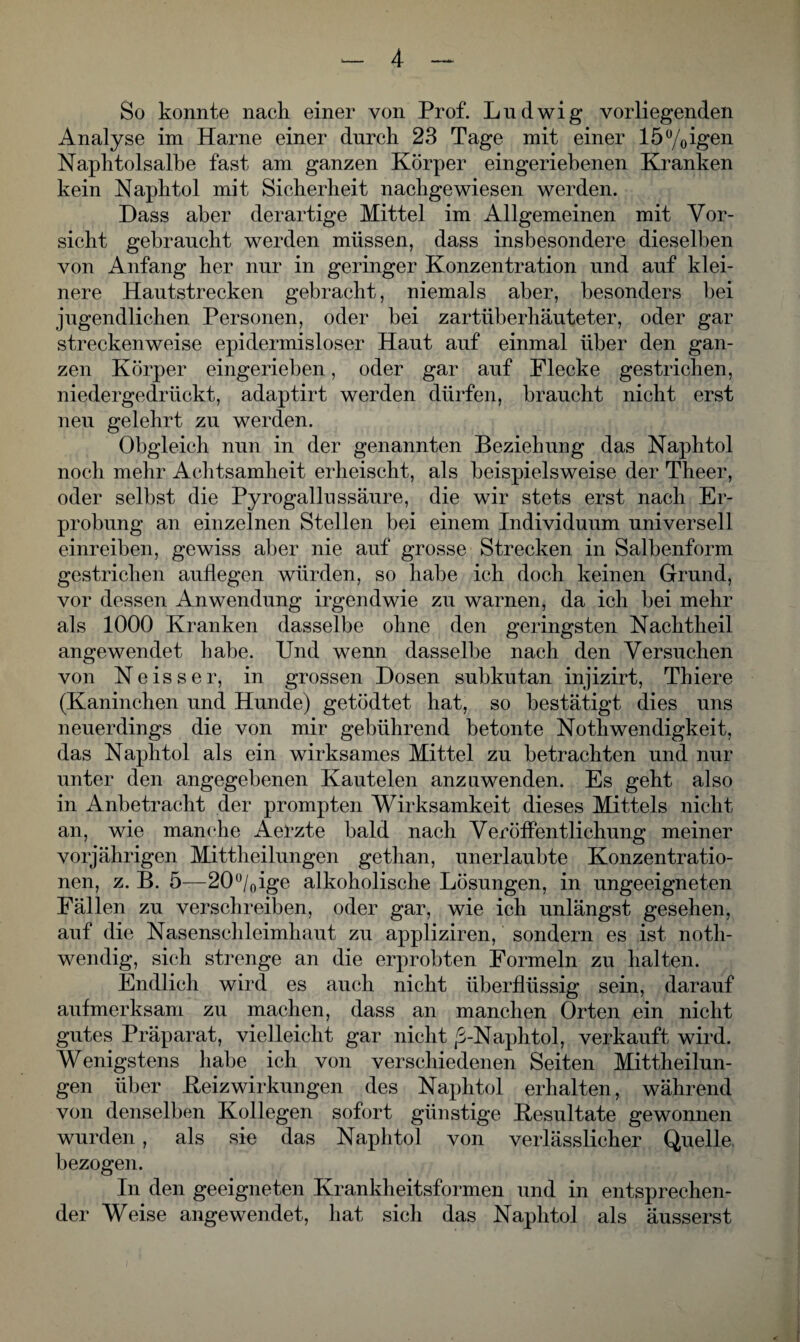 So konnte nach einer von Prof. Ludwig vorliegenden Analyse im Harne einer durch 23 Tage mit einer 150/0igen Naphtolsalbe fast am ganzen Körper eingeriehenen Kranken kein Naphtol mit Sicherheit nachgewiesen werden. Dass aber derartige Mittel im Allgemeinen mit Vor¬ sicht gebraucht werden müssen, dass insbesondere dieselben von Anfang her nur in geringer Konzentration und auf klei¬ nere Hautstrecken gebracht, niemals aber, besonders bei jugendlichen Personen, oder bei zartüberhäuteter, oder gar streckenweise epidermisloser Haut auf einmal über den gan¬ zen Körper eingerieben, oder gar auf Flecke gestrichen, niedergedrückt, adaptirt werden dürfen, braucht nicht erst neu gelehrt zu werden. Obgleich nun in der genannten Beziehung das Naphtol noch mehr Achtsamheit erheischt, als beispielsweise der Theer, oder selbst die Pyrogallussäure, die wir stets erst nach Er¬ probung an einzelnen Stellen bei einem Individuum universell einreiben, gewiss aber nie auf grosse Strecken in Salbenform gestrichen auflegen würden, so habe ich doch keinen Grund, vor dessen Anwendung irgendwie zu warnen, da ich bei mehr als 1000 Kranken dasselbe ohne den geringsten Nachtheil angewendet habe. Und wenn dasselbe nach den Versuchen von Ne iss er, in grossen Dosen subkutan injizirt, Thiere (Kaninchen und Hunde) getödtet hat, so bestätigt dies uns neuerdings die von mir gebührend betonte Nothwendigkeit, das Naphtol als ein wirksames Mittel zu betrachten und nur unter den angegebenen Kautelen anzuwenden. Es geht also in Anbetracht der prompten Wirksamkeit dieses Mittels nicht an, wie manche Aerzte bald nach Veröffentlichung meiner vorjährigen Mittheilungen gethan, unerlaubte Konzentratio¬ nen, z. B. 5—20°/0ige alkoholische Lösungen, in ungeeigneten Fällen zu verschreiben, oder gar, wie ich unlängst gesehen, auf die Nasenschleimhaut zu appliziren, sondern es ist notli- wendig, sich strenge an die erprobten Formeln zu halten. Endlich wird es auch nicht überflüssig sein, darauf aufmerksam zu machen, dass an manchen Orten ein nicht gutes Präparat, vielleicht gar nicht ,6-Naphtol, verkauft wird. Wenigstens habe ich von verschiedenen Seiten Mittheilun¬ gen über Beizwirkungen des Naphtol erhalten, während von denselben Kollegen sofort günstige Besultate gewonnen wurden , als sie das Naphtol von verlässlicher Quelle, bezogen. In den geeigneten Krankheitsformen und in entsprechen¬ der Weise angewendet, hat sich das Naphtol als äusserst