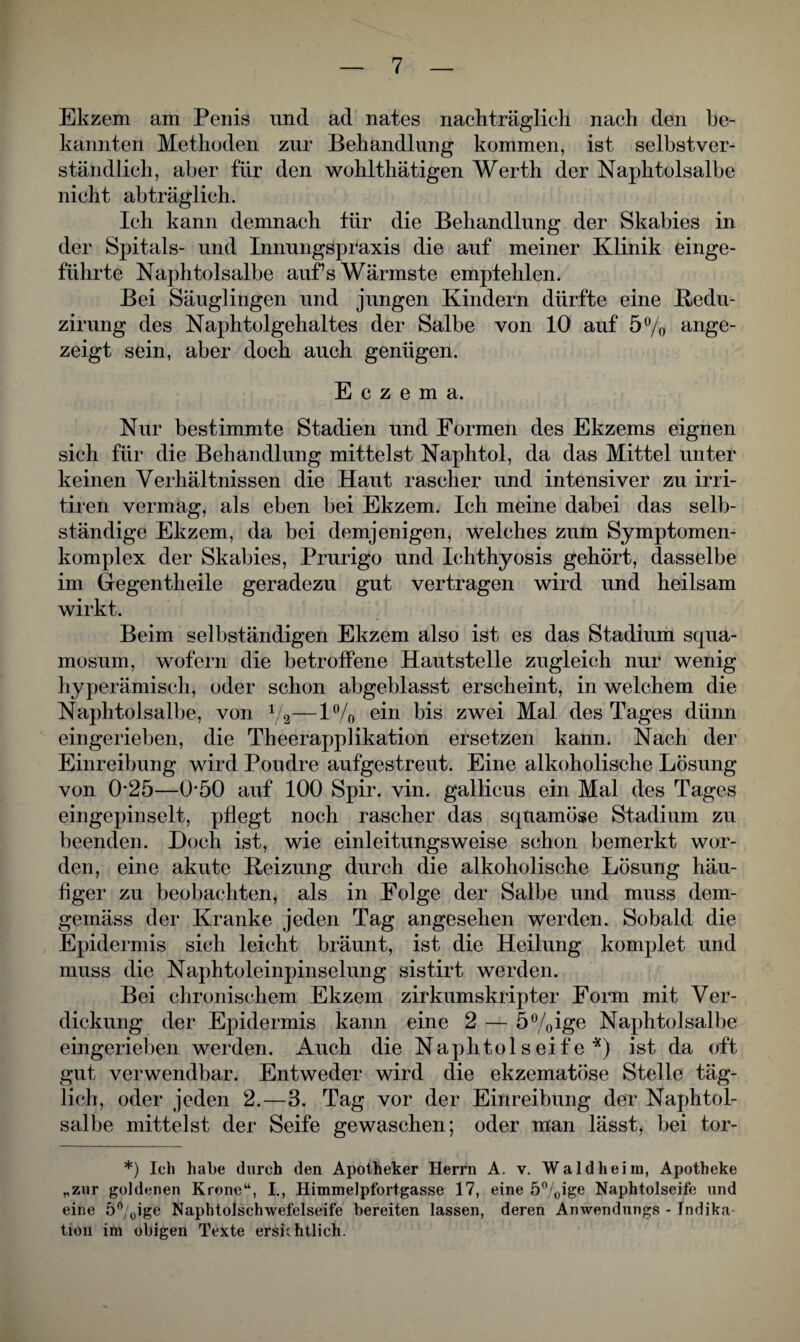 Ekzem am Penis und ad nates nachträglich nach den be¬ kannten Methoden zur Behandlung kommen, ist selbstver¬ ständlich, aber für den wohlthätigen Werth der Naphtolsalbe nicht abträglich. Ich kann demnach tür die Behandlung der Skabies in der Spitals- und Innungspraxis die auf meiner Klinik einge¬ führte Naphtolsalbe auf’s Wärmste empfehlen. Bei Säuglingen und jungen Kindern dürfte eine Redu- zirung des Naphtolgehaltes der Salbe von 10 auf 5% ange¬ zeigt sein, aber doch auch genügen. Eczema. Nur bestimmte Stadien und Formen des Ekzems eignen sich für die Behandlung mittelst Naphtol, da das Mittel unter keinen Verhältnissen die Haut rascher und intensiver zu irri- tiren vermag, als eben bei Ekzem. Ich meine dabei das selb¬ ständige Ekzem, da bei demjenigen, welches zum Symptomen- komplex der Skabies, Prurigo und Ichthyosis gehört, dasselbe im Gregentheile geradezu gut vertragen wird und heilsam wirkt. Beim selbständigen Ekzem also ist es das Stadium squa- mosum, wofern die betroffene Hautstelle zugleich nur wenig hyperämisch, oder schon abgeblasst erscheint, in welchem die Naphtolsalbe, von V2—1% ein bis zwei Mal des Tages dünn eingerieben, die Theerapplikation ersetzen kann. Nach der Einreibung wird Poudre aufgestreut. Eine alkoholische Lösung von 0*25—0*50 auf 100 Spir. vin. gallicus ein Mal des Tages eingepinselt, pflegt noch rascher das squamöse Stadium zu beenden. Doch ist, wie einleitungsweise schon bemerkt wor¬ den, eine akute Reizung durch die alkoholische Lösung häu¬ figer zu beobachten, als in Folge der Salbe und muss dem¬ gemäss der Kranke jeden Tag angesehen werden. Sobald die Epidermis sich leicht bräunt, ist die Heilung komplet und muss die Naphtoleinpinselung sistirt werden. Bei chronischem Ekzem zirkumskripter Form mit Ver¬ dickung der Epidermis kann eine 2 — 5%ige Naphtolsalbe eingerieben werden. Auch die Naphtolseife *) ist da oft gut verwendbar. Entweder wird die ekzematöse Stelle täg¬ lich, oder jeden 2.—3. Tag vor der Einreibung der Naphtol¬ salbe mittelst der Seife gewaschen; oder man lässt, bei tor- *) Ich habe durch den Apotheker Herrn A. v. Wald heim, Apotheke „zur goldenen Krone“, I., Himmelpfortgasse 17, eine 5%ige Naphtolseife und eine 5°/0ige Naphtolschwefelseife bereiten lassen, deren Anwendungs - Indika¬ tion im obigen Texte ersichtlich.