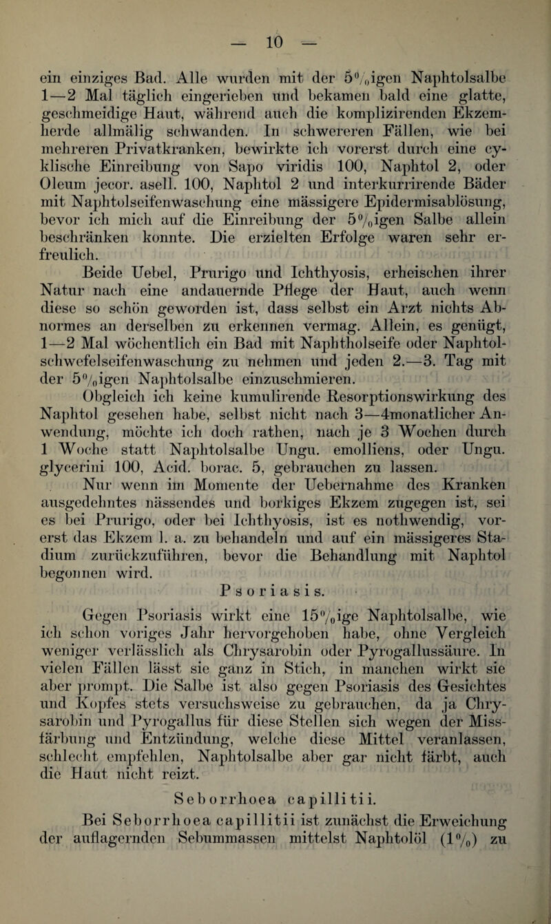 ein einziges Bad. Alle wurden mit der 5%igen Naphtolsalbe 1 — 2 Mal täglich eingerieben und bekamen bald eine glatte, geschmeidige Haut, während auch die komplizirenden Ekzem- lierde allmälig schwanden. In schwereren Fällen, wie bei mehreren Privatkranken, bewirkte ich vorerst durch eine cy- klische Einreibung von Sapo viridis 100, Naphtol 2, oder Oleum jecor. asell. 100, Naphtol 2 und interkurrirende Bäder mit Naphtolseifenwaschung eine mässigere Epidermisablösung, bevor ich mich auf die Einreibung der 5%igen Salbe allein beschränken konnte. Die erzielten Erfolge waren sehr er¬ freulich. Beide Uebel, Prurigo und Ichthyosis, erheischen ihrer Natur nach eine andauernde Pflege der Haut, auch wenn diese so schön geworden ist, dass selbst ein Arzt nichts Ab¬ normes an derselben zu erkennen vermag. Allein, es genügt, 1—2 Mal wöchentlich ein Bad mit Naphtholseife oder Naphtol- schwefelseifen Waschung zu nehmen und jeden 2.—3. Tag mit der 5%igen Naphtolsalbe einzuschmieren. Obgleich ich keine kumulirende Kesorptionswirkung des Naphtol gesehen habe, selbst nicht nach 3—4monatlicher An¬ wendung, möchte ich doch rathen, nach je 3 Wochen durch 1 Woche statt Naphtolsalbe Ungu. emolliens, oder Ungu. glycerini 100, Acid. borac. 5, gebrauchen zu lassen. Nur wenn im Momente der Uebernahme des Kranken ausgedehntes nässendes und borkiges Ekzem zugegen ist, sei es bei Prurigo, oder bei Ichthyosis, ist es nothwendig, vor¬ erst das Ekzem 1. a. zu behandeln und auf ein mässigeres Sta¬ dium zurückzuführen, bevor die Behandlung mit Naphtol begonnen wird. Psoriasis. Gegen Psoriasis wirkt eine 15%ige Naphtolsalbe, wie ich schon voriges Jahr hervorgehoben habe, ohne Vergleich weniger verlässlich als Chrysarobin oder Pyrogallussäure. In vielen Fällen lässt sie ganz in Stich, in manchen wirkt sie aber prompt. Die Salbe ist also gegen Psoriasis des Gesichtes und Kopfes stets versuchsweise zu gebrauchen, da ja Chry¬ sarobin und Pyrogallus für diese Stellen sich wegen der Miss¬ färbung und Entzündung, welche diese Mittel veranlassen, schlecht empfehlen, Naphtolsalbe aber gar nicht färbt, auch die Haut nicht reizt. Seborrhoea capillitii. Bei Seborrhoea capillitii ist zunächst die Erweichung der auflagernden Sebummassen mittelst Naphtolöl (1%) zu