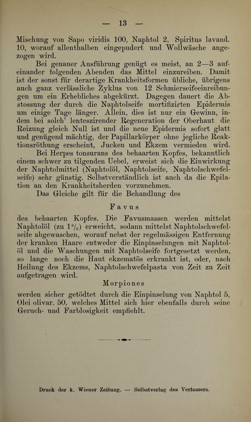 Mischung von Sapo viridis 100, Naphtol 2, Spiritus lavand. 10, worauf allenthalben eingepudert und Woll wäsche ange¬ zogen wird. Bei genauer Ausführung genügt es meist, an 2—3 auf¬ einander folgenden Abenden das Mittel einzureiben. Damit ist der sonst für derartige Krankheitsformen übliche, übrigens auch ganz verlässliche Zyklus von 12 Schmierseifeeinreibun¬ gen um ein Erhebliches abgekürzt. Dagegen dauert die Ab- stossung der durch die Naphtolseife mortifizirten Epidermis um einige Tage länger. Allein, dies ist nur ein Gewinn, in¬ dem bei solch’ lenteszirender Regeneration der Oberhaut die Reizung gleich Null ist und die neue Epidermis sofort glatt und genügend mächtig, der Papillarkörper ohne jegliche Reak- tionsröthung erscheint, Jucken und Ekzem vermieden wird. Bei Herpes tonsurans des behaarten Kopfes, bekanntlich einem schwer zu tilgenden Uebel, erweist sich die Einwirkung der Naphtolmittel (Naphtolöl, Naphtolseife, Naphtolschwefel- seife) sehr günstig. Selbstverständlich ist auch da die Epila¬ tion an den Krankheitsherden vorzunehmen. Das Gleiche gilt für die Behandlung des Favus des behaarten Kopfes. Die Favusmassen werden mittelst Naphtolöl (zu 1%) erweicht, sodann mittelst Naphtolschwefel- seife abgewaschen, worauf nebst der regelmässigen Entfernung der kranken Haare entweder die Einpinselungen mit Naphtol¬ öl und die Waschungen mit Naphtolseife fortgesetzt werden, so lange noch die Haut ekzematös erkrankt ist, oder, nach Heilung des Ekzems, Naphtolschwefelpasta von Zeit zu Zeit aufgetragen wird. Morpiones werden sicher getödtet durch die Einpinselung von Naphtol 5, Olei olivar. 50, welches Mittel sich hier ebenfalls durch seine Geruch- und Farblosigkeit empfiehlt. Druck der k. Wiener Zeitung. — Selbstverlag des Verfassers.