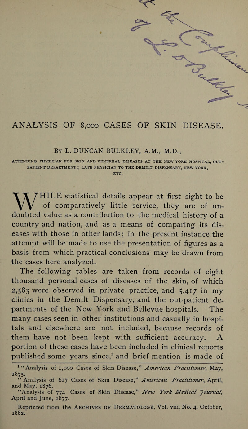 ANALYSIS OF 8,000 CASES OF SKIN DISEASE. By L. DUNCAN BULKI.EY, A.M., M.D., ATTENDING PHYSICIAN FOR SKIN AND VENEREAL DISEASES AT THE NEW YORK HOSPITAL, OUT¬ PATIENT DEPARTMENT ; LATE PHYSICIAN TO THE DEMILT DISPENSARY, NEW YORK, ETC. WHILE statistical details appear at first sight to be of comparatively little service, they are of un¬ doubted value as a contribution to the medical history of a country and nation, and as a means of comparing its dis¬ eases with those in other lands; in the present instance the attempt will be made to use the presentation of figures as a basis from which practical conclusions may be drawn from the cases here analyzed. The following tables are taken from records of eight thousand personal cases of diseases of the skin, of which 2,583 were observed in private practice, and 5,417 in my clinics in the Demilt Dispensary, and the out-patient de¬ partments of the New York and Bellevue hospitals. The many cases seen in other institutions and casually in hospi¬ tals and elsewhere are not included, because records of them have not been kept with sufficient accuracy. A portion of these cases have been included in clinical reports published some years since,1 and brief mention is made of 1 “Analysis of 1,000 Cases of Skin Disease,” American Practitioner, May, 1875- “Analysis of 617 Cases of Skin Disease,” American Practitioner, April, and May, 1876. “Analysis of 774 Cases of Skin Disease,” New York Medical Journal, April and June, 1877. Reprinted from the Archives of Dermatology, Vol. viii, No. 4, October, 1882.