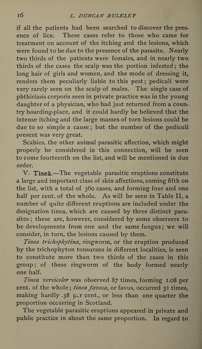 if all the patients had been searched to discover the pres¬ ence of lice. These cases refer to those who came for treatment on account of the itching and the lesions, which were found to be due to the presence of the parasite. Nearly two thirds of the patients were females, and in nearly two thirds of the cases the scalp was the portion infested; the long hair of girls and women, and the mode of dressing it, renders them peculiarly liable to this pest; pediculi were very rarely seen on the scalp of males. The single case of phthiriasis corporis seen in private practice was in the young daughter of a physician, who had just returned from a coun¬ try boarding-place, and it could hardly be believed that the intense itching and the large masses of torn lesions could be due to so simple a cause; but the number of the pediculi present was very great. Scabies, the other animal parasitic affection, which might properly be considered in this connection, will be seen to come fourteenth on the list, and will be mentioned in due order. V. Tinea.—The vegetable parasitic eruptions constitute a large and important class of skin affections, coming fifth on the list, with a total of 360 cases, and forming four and one half per cent, of the whole. As will be seen in Table II, a number of quite different eruptions are included under the designation tinea, which are caused by three distinct para¬ sites ; these are, however, considered by some observers to be developments from one and the same fungus; we will consider, in turn, the lesions caused by them. Tinea trichophytina, ringworm, or the eruption produced by the trichophyton tonsurans in different localities, is seen to constitute more than two thirds of the cases in this group; of these ringworm of the body formed nearly one half. Tinea versicolor was observed 87 times, forming 1.08 per cent, of the whole ; tinea favosa, or favus, occurred 31 times, making hardly .38 p^r cent., or less than one quarter the proportion occurring in Scotland. The vegetable parasitic eruptions appeared in private and public practice in about the same proportion. In regard to