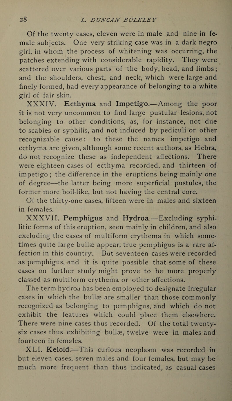 Of the twenty cases, eleven were in male and nine in fe¬ male subjects. One very striking case was in a dark negro girl, in whom the process of whitening was occurring, the patches extending with considerable rapidity. They were scattered over various parts of the body, head, and limbs; and the shoulders, chest, and neck, which were large and finely formed, had every appearance of belonging to a white girl of fair skin. XXXIV. Ecthyma and Impetigo.—Among the poor it is not very uncommon to find large pustular lesions, not belonging to other conditions, as, for instance, not due to scabies or syphilis, and not induced by pediculi or other recognizable cause: to these the names impetigo and ecthyma are given, although some recent authors, as Hebra, do not recognize these as independent affections. There were eighteen cases of ecthyma recorded, and thirteen of impetigo ; the difference in the eruptions being mainly one of degree—the latter being more superficial pustules, the former more boil-like, but not having the central core. Of the thirty-one cases, fifteen were in males and sixteen in females. XXXVII. Pemphigus and Hydroa.—Excluding syphi¬ litic forms of this eruption, seen mainly in children, and also excluding the cases of multiform erythema in which some¬ times quite large bullae appear, true pemphigus is a rare af¬ fection in this country. But seventeen cases were recorded as pemphigus, and it is quite possible that some of these cases on further study might prove to be more properly classed as multiform erythema or other affections. The term hydroa has been employed to designate irregular cases in which the bullae are smaller than those commonly recognized as belonging to pemphigus, and which do not exhibit the features which could place them elsewhere. There were nine cases thus recorded. Of the total twenty- six cases thus exhibiting bullae, twelve were in males and fourteen in females. XLI. Keloid.—This curious neoplasm was recorded in but eleven cases, seven males and four females, but may be much more frequent than thus indicated, as casual cases