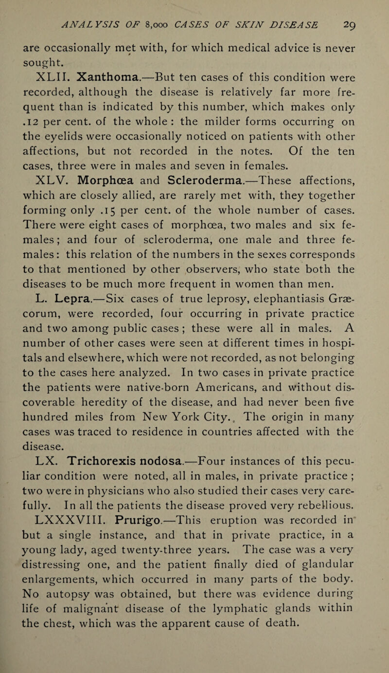 are occasionally met with, for which medical advice is never sought. XLII. Xanthoma.—But ten cases of this condition were recorded, although the disease is relatively far more fre¬ quent than is indicated by this number, which makes only .12 per cent, of the whole: the milder forms occurring on the eyelids were occasionally noticed on patients with other affections, but not recorded in the notes. Of the ten cases, three were in males and seven in females. XLV. Morphcea and Scleroderma.—These affections, which are closely allied, are rarely met with, they together forming only .15 per cent, of the whole number of cases. There were eight cases of morphoea, two males and six fe¬ males ; and four of scleroderma, one male and three fe¬ males: this relation of the numbers in the sexes corresponds to that mentioned by other observers, who state both the diseases to be much more frequent in women than men. L. Lepra.—Six cases of true leprosy, elephantiasis Grae¬ corum, were recorded, four occurring in private practice and two among public cases ; these were all in males. A number of other cases were seen at different times in hospi¬ tals and elsewhere, which were not recorded, as not belonging to the cases here analyzed. In two cases in private practice the patients were native-born Americans, and without dis¬ coverable heredity of the disease, and had never been five hundred miles from New York City. t The origin in many cases was traced to residence in countries affected with the disease. LX. Trichorexis nodosa.—Four instances of this pecu¬ liar condition were noted, all in males, in private practice ; two were in physicians who also studied their cases very care¬ fully. In all the patients the disease proved very rebellious. LXXXVIII. Prurigo.—This eruption was recorded in but a single instance, and that in private practice, in a young lady, aged twenty-three years. The case was a very distressing one, and the patient finally died of glandular enlargements, which occurred in many parts of the body. No autopsy was obtained, but there was evidence during life of malignant disease of the lymphatic glands within the chest, which was the apparent cause of death.