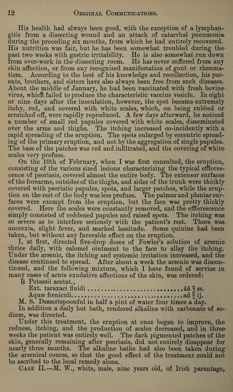 His health had always been good, with the exception of a lymphan¬ gitis from a dissecting wound and an attack of catarrhal pneumonia, during the preceding six months, from which he had entirely recovered. His nutrition was fair, but he has been somewhat troubled during the past two weeks with gastric irritability. He is also somewhat run down from over-work in the dissecting room. He has never suffered from any skin affection, or from any recognized manifestation of gout or rheuma¬ tism. According to the best of his knowledge and recollection, his par¬ ents, brothers, and sisters have also always been free from such diseases. About the middle of January, he had been vaccinated with fresh bovine virus, which failed to produce the characteristic vaccine vesicle. In eight or nine days after the inoculation, however, the spot became extremely itchy, red, and covered with white scales, which, on being rubbed or scratched off, were rapidly reproduced. A few days afterward, he noticed a number of small red papules covered with white scales, disseminated over the arms and thighs. The itching increased co-incidently with a rapid spreading of the eruption. The spots enlarged by eccentric spread¬ ing of the primary eruption, and not by the aggregation of single papules. The base of the patches was red and infiltrated, and the covering of white scales very profuse. On the 10th of February, when I was first consulted, the eruption, consisting of the various sized lesions characterizing the typical efflores¬ cence of psoriasis, covered almost the entire body. The extensor surfaces of the forearms, outsides of the thighs, and sides of the trunk were thickly covered with psoriatic papules, spots, and larger patches, while the erup¬ tion on the rest of the body was less profuse. The palmar and plantar sur¬ faces were exempt from the eruption, but the face was pretty thickly covered. Here the scales were constantly removed, and the efflorescence simply consisted of reddened papules and raised spots. The itching was so severe as to interfere seriously with the patient’s rest. There was anorexia, slight fever, and marked lassitude. Some quinine had been taken, but without any favorable effect on the eruption. I, at first, directed five-drop doses of Fowler’s solution of arsenic thrice daily, with calomel ointment to the face to allay the itching. Under the arsenic, the itching and systemic irritation increased, and the disease continued to spread. After about a week the arsenic was discon¬ tinued, and the following mixture, which I have found of service in many cases of acute exudative affections of the skin, was ordered: 5- Potassii acetat., Ext. taraxaci fluidi.. aa | ss. Aquae foeniculi.ad § ij. M. S. Dessertspoonful in half a pint of water four times a day. In addition a daily hot bath, rendered alkaline with carbonate of so¬ dium, was directed. Under this treatment, the eruption at once began to improve, the redness, itching, and the production of scales decreased, and in three weeks the patient was entirely wrell. The dark pigmented patches of the skin, generally remaining after psoriasis, did not entirely disappear for nearly three months. The alkaline baths had also been taken during the arsenical course, so that the good effect of the treatment could not be ascribed to the local remedy alone. Case II.—M. W., white, male, nine years old, of Irish parentage,.