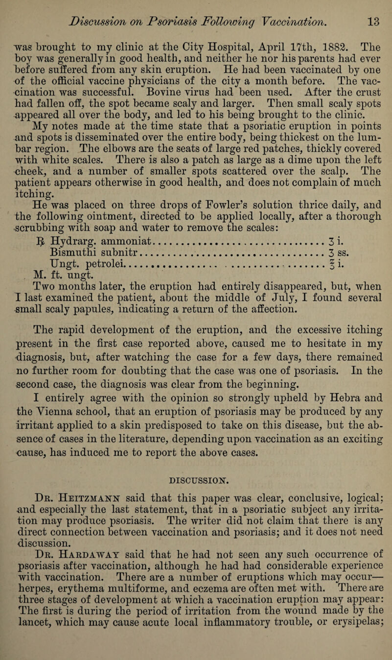 ■was brought to my clinic at the City Hospital, April 17th, 1882. The boy was generally in good health, and neither he nor his parents had ever before suffered from any skin eruption. He had been vaccinated by one of the official vaccine physicians of the city a month before. The vac¬ cination was successful. Bovine virus had been used. After the crust had fallen off, the spot became scaly and larger. Then small scaly spots -appeared all over the body, and led to his being brought to the clinic. My notes made at the time state that a psoriatic eruption in points and spots is disseminated over the entire body, being thickest on the lum¬ bar region. The elbows are the seats of large red patches, thickly covered with white scales. There is also a patch as large as a dime upon the left cheek, and a number of smaller spots scattered over the scalp. The patient appears otherwise in good health, and does not complain of much itching. He was placed on three drops of Fowler’s solution thrice daily, and the following ointment, directed to be applied locally, after a thorough scrubbing with soap and water to remove the scales: B Hydrarg. ammoniat.3 i. Bismuthi subnitr. 3 ss. Ungt. petrolei. § i. M. ft. ungt. Two months later, the eruption had entirely disappeared, but, when I last examined the patient, about the middle of July, I found several small scaly papules, indicating a return of the affection. The rapid development of the eruption, and the excessive itching present in the first case reported above, caused me to hesitate in my diagnosis, but, after watching the case for a few days, there remained no further room for doubting that the case was one of psoriasis. In the second case, the diagnosis was clear from the beginning. I entirely agree with the opinion so strongly upheld by Hebra and the Vienna school, that an eruption of psoriasis may be produced by any irritant applied to a skin predisposed to take on this disease, but the ab¬ sence of cases in the literature, depending upon vaccination as an exciting nause, has induced me to report the above cases. DISCUSSION. Dr. Heitzmann said that this paper was clear, conclusive, logical; •and especially the last statement, that in a psoriatic subject any irrita¬ tion may produce psoriasis. The writer did not claim that there is any direct connection between vaccination and psoriasis; and it does not need discussion. Dr. Hardaway said that he had not seen any such occurrence of psoriasis after vaccination, although he had had considerable experience with vaccination. There are a number of eruptions which may occur— herpes, erythema multiforme, and eczema are often met with. There are three stages of development at which a vaccination eruption may appear: The first is during the period of irritation from the wound made by the lancet, which may cause acute local inflammatory trouble, or erysipelas;