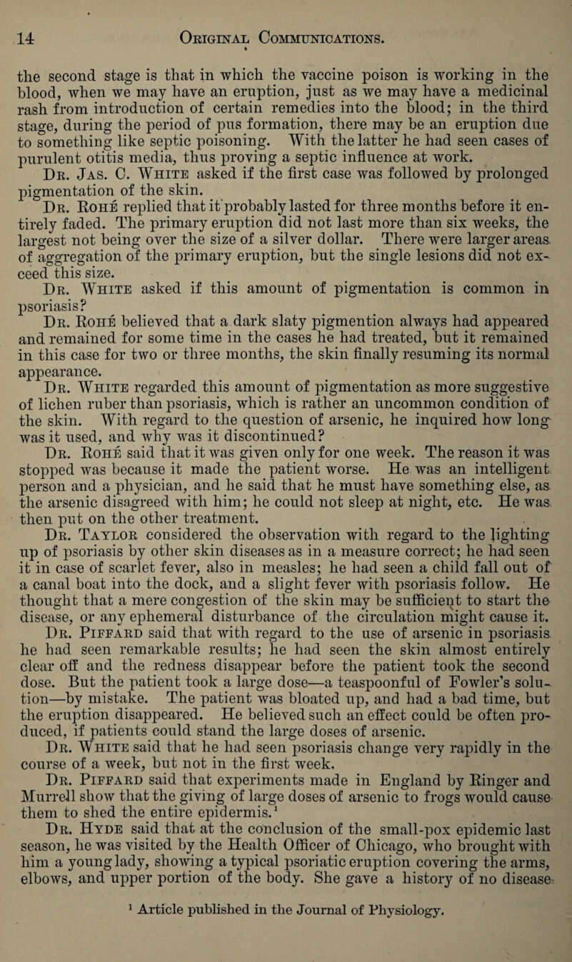 the second stage is that in which the vaccine poison is working in the blood, when we may have an eruption, just as we may have a medicinal rash from introduction of certain remedies into the blood; in the third stage, during the period of pus formation, there may be an eruption due to something like septic poisoning. With the latter he had seen cases of purulent otitis media, thus proving a septic influence at work. Dr. Jas. C. White asked if the first case was followed by prolonged pigmentation of the skin. Dr. Roiie replied that improbably lasted for three months before it en¬ tirely faded. The primary eruption did not last more than six weeks, the largest not being over the size of a silver dollar. There were larger areas, of aggregation of the primary eruption, but the single lesions did not ex¬ ceed this size. Dr. White asked if this amount of pigmentation is common in psoriasis? Dr. Rohe believed that a dark slaty pigmention always had appeared and remained for some time in the cases he had treated, but it remained in this case for two or three months, the skin finally resuming its normal appearance. Dr. White regarded this amount of pigmentation as more suggestive of lichen ruber than psoriasis, which is rather an uncommon condition of the skin. With regard to the question of arsenic, he inquired how long^ was it used, and why was it discontinued? Dr. Rohe said that it was given only for one week. The reason it was stopped was because it made the patient worse. He was an intelligent person and a physician, and he said that he must have something else, as. the arsenic disagreed with him; he could not sleep at night, etc. He was then put on the other treatment. Dr. Taylor considered the observation with regard to the lighting up of psoriasis by other skin diseases as in a measure correct; he had seen it in case of scarlet fever, also in measles; he had seen a child fall out of a canal boat into the dock, and a slight fever with psoriasis follow. He thought that a mere congestion of the skin may be sufficient to start the disease, or any ephemeral disturbance of the circulation might cause it. Dr. Piffard said that with regard to the use of arsenic in psoriasis he had seen remarkable results; he had seen the skin almost entirely clear oft and the redness disappear before the patient took the second dose. But the patient took a large dose—a teaspoonful of Fowler’s solu¬ tion—by mistake. The patient was bloated up, and had a had time, but the eruption disappeared. He believed such an effect could be often pro¬ duced, if patients could stand the large doses of arsenic. Dr. White said that he had seen psoriasis change very rapidly in the course of a wreek, but not in the first week. Dr. Piffard said that experiments made in England by Ringer and Murrell show that the giving of large doses of arsenic to frogs would cause them to shed the entire epidermis.1 Dr. Hyde said that at the conclusion of the small-pox epidemic last season, he was visited by the Health Officer of Chicago, who brought with him a young lady, showing a typical psoriatic eruption covering the arms, elbows, and upper portion of the body. She gave a history of no disease: 1 Article published in the Journal of Physiology.