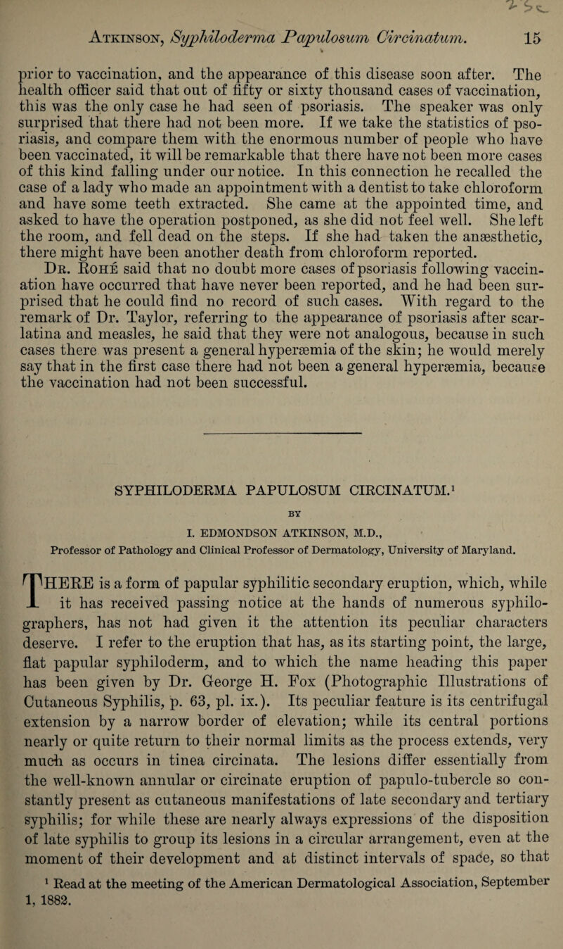 prior to vaccination, and the appearance of this disease soon after. The health officer said that out of fifty or sixty thousand cases of vaccination, this was the only case he had seen of psoriasis. The speaker was only surprised that there had not been more. If we take the statistics of pso¬ riasis, and compare them with the enormous number of people who have been vaccinated, it will be remarkable that there have not been more cases of this kind falling under our notice. In this connection he recalled the case of a lady who made an appointment with a dentist to take chloroform and have some teeth extracted. She came at the appointed time, and asked to have the operation postponed, as she did not feel well. She left the room, and fell dead on the steps. If she had taken the anaesthetic, there might have been another death from chloroform reported. Db. Rohe said that no doubt more cases of psoriasis following vaccin¬ ation have occurred that have never been reported, and he had been sur¬ prised that he could find no record of such cases. With regard to the remark of Dr. Taylor, referring to the appearance of psoriasis after scar¬ latina and measles, he said that they were not analogous, because in such cases there was present a general hyperaemia of the skin; he would merely say that in the first case there had not been a general hyperaemia, because the vaccination had not been successful. SYPHILODERMA PAPULOSUM CIRCINATUM.1 BY I. EDMONDSON ATKINSON, M.D., Professor of Pathology and Clinical Professor of Dermatology, University of Maryland. HERE is a form of papular syphilitic secondary eruption, which, while JL it has received passing notice at the hands of numerous syphilo- graphers, has not had given it the attention its peculiar characters deserve. I refer to the eruption that has, as its starting point, the large, flat papular syphiloderm, and to which the name heading this paper has been given by Dr. George H. Eox (Photographic Illustrations of Cutaneous Syphilis, p. 63, pi. ix.). Its peculiar feature is its centrifugal extension by a narrow border of elevation; while its central portions nearly or quite return to their normal limits as the process extends, very much as occurs in tinea circinata. The lesions differ essentially from the well-known annular or circinate eruption of papulo-tubercle so con¬ stantly present as cutaneous manifestations of late secondary and tertiary syphilis; for while these are nearly always expressions of the disposition of late syphilis to group its lesions in a circular arrangement, even at the moment of their development and at distinct intervals of space, so that 1 Read at the meeting of the American Dermatological Association, September 1, 1882.