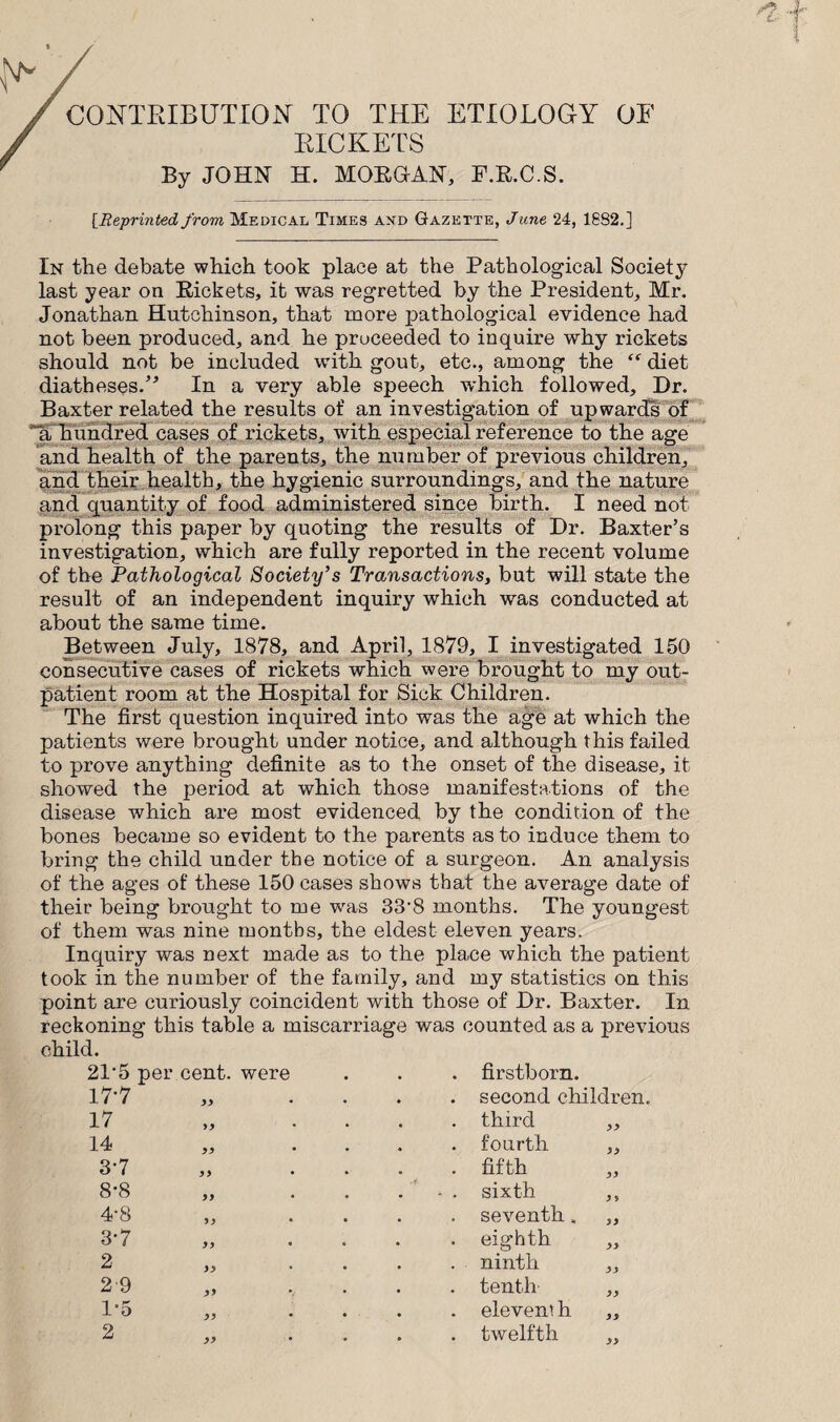 CONTRIBUTION TO THE ETIOLOGY OE RICKETS By JOHN H. MORGAN, F.R.C.S. [Reprinted, from Medical Times and Gazette, June 24, 1882.] In the debate which took place at the Pathological Society last year on Rickets, it was regretted by the President, Mr. Jonathan Hutchinson, that more pathological evidence had not been produced, and he proceeded to inquire why rickets should not be included with gout, etc., among the diet diatheses/* In a very able speech which followed. Dr. Baxter related the results of an investigation of upwards of a hundred cases of rickets, with especial reference to the age and health of the parents, the number of previous children, and their health, the hygienic surroundings, and the nature and quantity of food administered since birth. I need not prolong this paper by quoting the results of Dr. Baxter’s investigation, which are fully reported in the recent volume of the Pathological Society’s Transactions, but will state the result of an independent inquiry which was conducted at about the same time. Between July, 1878, and April, 1879, I investigated 150 consecutive cases of rickets which were brought to my out¬ patient room at the Hospital for Sick Children. The first question inquired into was the age at which the patients were brought under notice, and although this failed to prove anything definite as to the onset of the disease, it showed the period at which those manifestations of the disease which are most evidenced by the condition of the bones became so evident to the parents as to induce them to bring the child under the notice of a surgeon. An analysis of the ages of these 150 cases shows that the average date of their being brought to me was 33’8 months. The youngest of them was nine months, the eldest eleven years. Inquiry was next made as to the place which the patient took in the number of the family, and my statistics on this point are curiously coincident with those of Dr. Baxter. In reckoning this table a miscarriage was counted as a previous child. 2P5 per 17-7 cent, were yy . firstborn. . second children. 17 yy . third yy 14 yy . fourth yy 3-7 yy . fifth yy 8*8 yy • • . sixth y y 4-8 yy * . seventh, yy 3-7 yy eighth yy 2 yy . ninth yy 29 yy V . tenth yy 1-5 yy . eleven', h yy 2 yy . twelfth yy