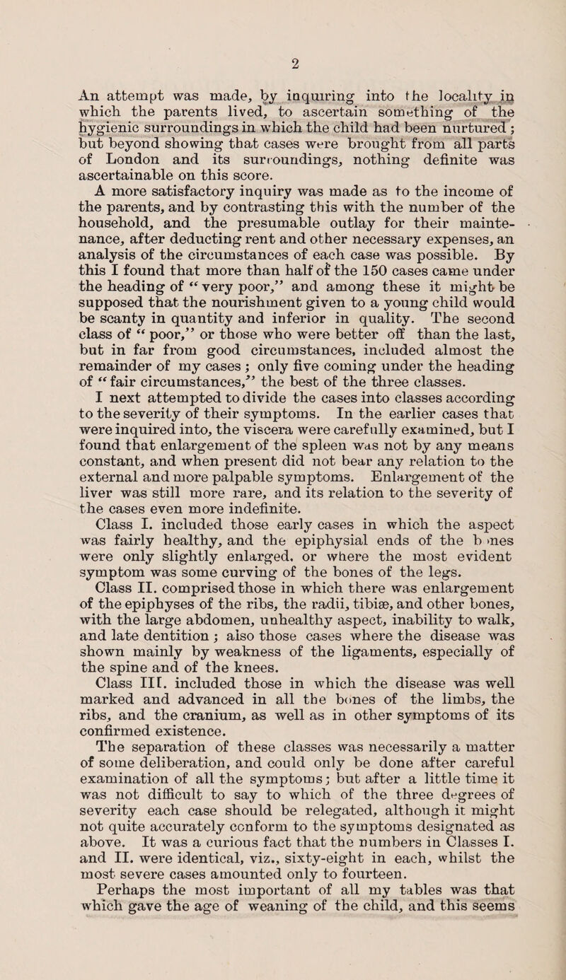 An attempt was made, by inquiring into the locality in which the parents lived, to ascertain something of the hygienic surroundings in which the child had been nurtured ; but beyond showing that cases were brought from all parts of London and its surroundings, nothing definite was ascertainable on this score. A more satisfactory inquiry was made as to the income of the parents, and by contrasting this with the number of the household, and the presumable outlay for their mainte¬ nance, after deducting rent and other necessary expenses, an analysis of the circumstances of each case was possible. By this I found that more than half of the 150 cases came under the heading of “ very poor,” and among these it might be supposed that the nourishment given to a young child would be scanty in quantity and inferior in quality. The second class of “ poor,” or those who were better off than the last, but in far from good circumstances, included almost the remainder of my cases ; only five coming under the heading of “ fair circumstances/’ the best of the three classes. I next attempted to divide the cases into classes according to the severity of their symptoms. In the earlier cases that were inquired into, the viscera were carefully examined, but I found that enlargement of the spleen was not by any means constant, and when present did not bear any relation to the external and more palpable symptoms. Enlargement of the liver was still more rare, and its relation to the severity of the cases even more indefinite. Class I. included those early cases in which the aspect was fairly healthy, and the epiphysial ends of the b >nes were only slightly enlarged, or where the most evident symptom was some curving of the bones of the legs. Class II. comprised those in which there was enlargement of the epiphyses of the ribs, the radii, tibiae, and other bones, with the large abdomen, unhealthy aspect, inability to walk, and late dentition; also those cases where the disease was shown mainly by weakness of the ligaments, especially of the spine and of the knees. Class in. included those in which the disease was well marked and advanced in all the bones of the limbs, the ribs, and the cranium, as well as in other symptoms of its confirmed existence. The separation of these classes was necessarily a matter of some deliberation, and could only be done after careful examination of all the symptoms; but after a little time it was not difficult to say to which of the three degrees of severity each case should be relegated, although it might not quite accurately conform to the symptoms designated as above. It was a curious fact that the numbers in Classes I. and II. were identical, viz., sixty-eight in each, whilst the most severe cases amounted only to fourteen. Perhaps the most important of all my tables was that which gave the age of weaning of the child, and this seems