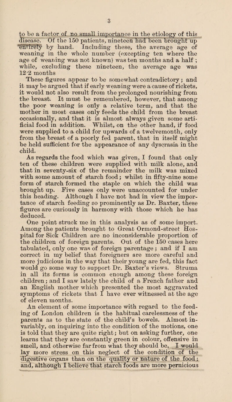 to be a factor of no small importance in the etiology of this disease. Of the 150 patients, nineteen had been brought up “entirely by hand. Including these, the average age of weaning in the whole number (excepting ten where the age of weaning was not known) was ten months and a half ; while, excluding these nineteen, the average age was 12 2 months These figures appear to be somewhat contradictory ; and it may be argued that if early weaning were a cause of rickets, it would not also result from the prolonged nourishing from the breast. It must be remembered, however, that among the poor weaning is only a relative term, and that the mother in most cases only feeds the child from the breast occasionally, and that it is almost always given some arti¬ ficial food in addition. Whilst, on the other hand, if food were supplied to a child for upwards of a twelvemonth, only from the breast of a poorly fed parent, that in itself might be held sufficient for the appearance of any dyscrasia in the child. As regards the food which was given, I found that only ten of these children were supplied with milk alone, and that in seventy-six of the remainder the milk was mixed with some amount of starch food; whilst in fifty-nine some form of starch formed the staple on which the child was brought up. Five cases only were unaccounted for under this heading. Although I have not had in view the impor¬ tance of starch feeding so prominently as Dr. Baxter, these figures are curiously in harmony with those which he has deduced. One point struck me in this analysis as of some import. Among the patients brought to Great Ormond-street Hos¬ pital for Sick Children are no inconsiderable proportion of the children of foreign parents. Out of the 150 cases here tabulated, only one was of foreign parentage ; and if I am correct in my belief that foreigners are more careful and more judicious in the way that their young are fed, this fact would go some way to support Dr. Baxter’s views. Struma in all its forms is common enough among these foreign children; and I saw lately the child of a French father and an English mother which presented the most aggravated symptoms of rickets that I have ever witnessed at the age of eleven months. An element of some importance with regard to the feed¬ ing of London children is the habitual carelessness of the parents as to the state of the child’s bowels. Almost in¬ variably, on inquiring into the condition of the motions, one is told that they are quite right; but on asking further, one learns that they are constantly green in colour, offensive in smell, and otherwise far from what they should be. I would lay more stress on this neglect of the condition of the digestive organs than on the quality or nature of the food; and, although I believe that starch foods are more pernicious