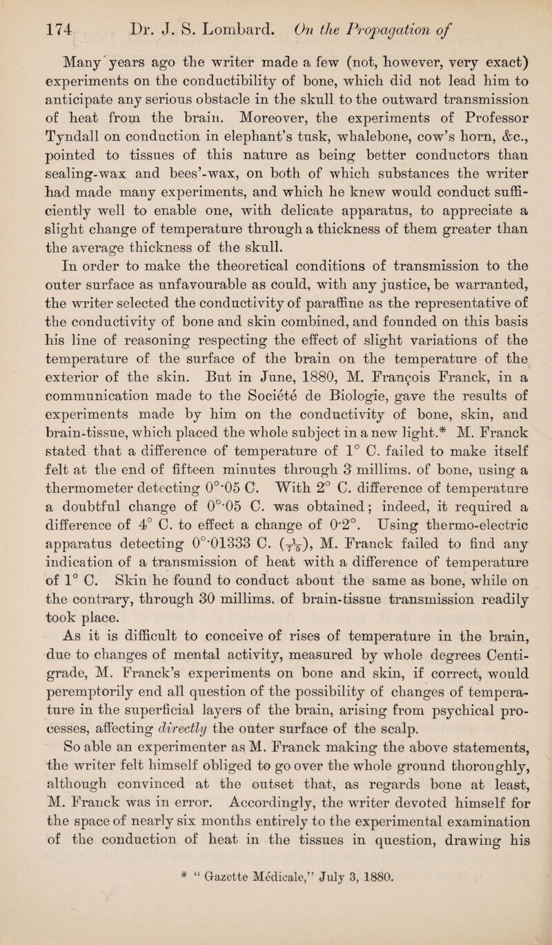 Many years ago the writer made a few (not, however, very exact) experiments on the conductibility of bone, which did not lead him to anticipate any serious obstacle in the sknll to the outward transmission of heat from the brain. Moreover, the experiments of Professor Tyndall on conduction in elephant’s tusk, whalebone, cow’s horn, &c., pointed to tissues of this nature as being better conductors than sealing-wax and bees’-wax, on both of which substances the writer had made many experiments, and which he knew would conduct suffi¬ ciently well to enable one, with delicate apparatus, to appreciate a slight change of temperature through a thickness of them greater than the average thickness of the skull. In order to make the theoretical conditions of transmission to the outer surface as unfavourable as could, with any justice, be warranted, the writer selected the conductivity of paraffine as the representative of the conductivity of bone and skin combined, and founded on this basis his line of reasoning respecting the effect of slight variations of the temperature of the surface of the brain on the temperature of the exterior of the skin. But in June, 1880, M. Francois Franck, in a communication made to the Societe de Biologie, gave the results of experiments made by him on the conductivity of bone, skin, and brain-tissue, which placed the whole subject in a new light.* M. Franck stated that a difference of temperature of 1° C. failed to make itself felt at the end of fifteen minutes through 3 millims. of bone, using a thermometer detecting 0o,05 C. With 2° C. difference of temperature a doubtful change of 0o,05 0. was obtained; indeed, it required a difference of 4° C. to effect a change of 0*2°. Using thermo-electric apparatus detecting 0o,01333 C. (yV), Franck failed to find any indication of a transmission of heat with a difference of temperature of 1° C. Skin he found to conduct about the same as bone, while on the contrary, through 30 millims. of brain-tissue transmission readily took place. As it is difficult to conceive of rises of temperature in the brain, due to changes of mental activity, measured by whole degrees Centi¬ grade, M. Franck’s experiments on bone and skin, if correct, would peremptorily end all question of the possibility of changes of tempera¬ ture in the superficial layers of the brain, arising from psychical pro¬ cesses, affecting directly the outer surface of the scalp. So able an experimenter as M. Franck making the above statements, the writer felt himself obliged to go over the whole ground thoroughly, although convinced at the outset that, as regards bone at least, M. Franck was in error. Accordingly, the writer devoted himself for the space of nearly six months entirely to the experimental examination of the conduction of heat in the tissues in question, drawing his * “ Gazette Medicate,” July 3, 1880.