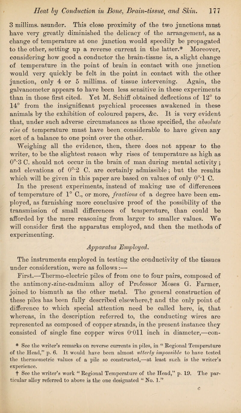 3 millims. asunder. This close proximity of the two junctions must have very greatly diminished the delicacy of the arrangement, as a change of temperature at one junction would speedily he propagated to the other, setting up a reverse current in the latter.* Moreover, considering how good a conductor the brain-tissue is, a slight change of temperature in the point of brain in contact with one junction would very quickly be felt in the point in contact with the other junction, only 4 or 5 millims. of tissue intervening. Again, the galvanometer appears to have been less sensitive in these experiments than in those first cited. Yet M. Schiff obtained deflections of 12° to 14° from the insignificant psychical processes awakened in these animals by the exhibition of coloured papers, &c. It is very evident that, under such adverse circumstances as those specified, the absolute rise of temperature must have been considerable to have given any sort of a balance to one point over the other. Weighing all the evidence, then, there does not appear to the writer, to be the slightest reason why rises of temperature as high as 0o,3 C. should not occur in the brain of man during mental activity ; and elevations of 0°”2 0. are certainly admissible ; but the results which will be given in this paper are based on values of only 0°T C. In the present experiments, instead of making use of differences of temperature of 1° 0., or more, fractions of a degree have been em¬ ployed, as furnishing more conclusive proof of the possibility of the transmission of small differences of temperature, than could be afforded by the mere reasoning from larger to smaller values. We will consider first the apparatus employed, and then the methods of experimenting. Apparatus Employed. The instruments employed in testing the conductivity of the tissues under consideration, were as follows :— First.—Thermo-electric piles of from oue to four pairs, composed of the antimony-zinc-cadmium alloy of Professor Moses G. Farmer, joined to bismuth as the other metal. The general construction of these piles has been fully described elsewhere,f and the only point of difference to which special attention need be called here, is, that whereas, in the description referred to, the conducting wires are represented as composed of copper strands, in the present instance they consisted of single fine copper wires O'Oll inch in diameter,—con- # See the writer’s remarks on reverse currents in piles, in “ Regional Temperature of the Head,” p. 6. It would have been almost utterly impossible to have tested the thermometric values of a pile so constructed,—at least such is the writer’s experience. t See the writer’s work “ Regional Temperature of the Head,” p. 19. The par¬ ticular alloy referred to above is the one designated “ No. 1.” C
