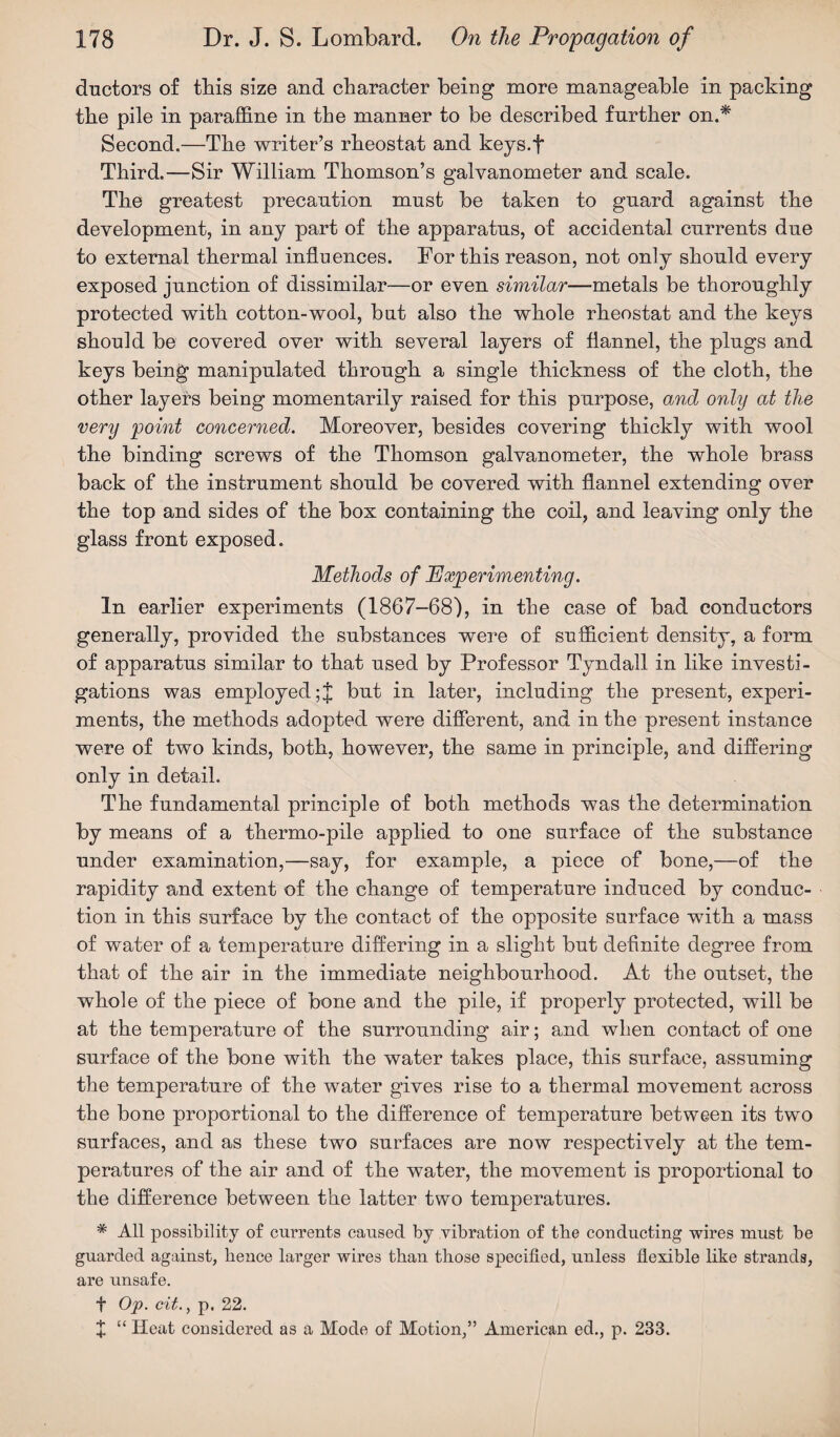 ductors of this size and character being more manageable in packing the pile in paraffine in the manner to be described further on* Second.—The writer’s rheostat and keys.f Third.—Sir William Thomson’s galvanometer and scale. The greatest precaution must be taken to guard against the development, in any part of the apparatus, of accidental currents due to external thermal influences. For this reason, not only should every exposed junction of dissimilar—or even similar—metals be thoroughly protected with cotton-wool, but also the whole rheostat and the keys should be covered over with several layers of flannel, the plugs and keys being manipulated through a single thickness of the cloth, the other layers being momentarily raised for this purpose, and only at the very point concerned. Moreover, besides covering thickly with wool the binding screws of the Thomson galvanometer, the whole brass back of the instrument should be covered with flannel extending over the top and sides of the box containing the coil, and leaving only the glass front exposed. Methods of Experimenting. In earlier experiments (1867-68), in the case of bad conductors generally, provided the substances were of sufficient density, a form of apparatus similar to that used by Professor Tyndall in like investi¬ gations was employed but in later, including the present, experi¬ ments, the methods adopted were different, and in the present instance were of two kinds, both, however, the same in principle, and differing only in detail. The fundamental principle of both methods was the determination by means of a thermo-pile applied to one surface of the substance under examination,—say, for example, a piece of bone,—of the rapidity and extent of the change of temperature induced by conduc¬ tion in this surface by the contact of the opposite surface with a mass of water of a temperature differing in a slight but definite degree from that of the air in the immediate neighbourhood. At the outset, the whole of the piece of bone and the pile, if properly protected, will be at the temperature of the surrounding air; and when contact of one surface of the bone with the water takes place, this surface, assuming the temperature of the water gives rise to a thermal movement across the bone proportional to the difference of temperature between its two surfaces, and as these two surfaces are now respectively at the tem¬ peratures of the air and of the water, the movement is proportional to the difference between the latter two temperatures. # All possibility of currents caused by vibration of the conducting wires must be guarded against, hence larger wires than those specified, unless flexible like strands, are unsafe. f Op. cit., p. 22. J “ Heat considered as a Mode of Motion,” American ed., p. 233.