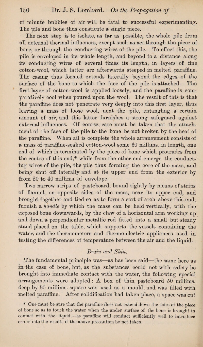 of minute bubbles of air will be fatal to successful experimenting. The pile and bone tbus constitute a single piece. The next step is to isolate, as far as possible, the whole pile from all external thermal influences, except such as act through the piece of bone, or through the conducting wires of the pile. To effect this, the pile is enveloped in its whole length, and beyond to a distance along its conducting wires of several times its length, in layers of fine cotton-wool, which latter are afterwards steeped in melted paraffine. The casing thus formed extends laterally beyond the edges of the surface of the bone to which the face of the pile is attached. The first layer of cotton-wool is applied loosely, and the paraffine is com¬ paratively cool when poured upon the wool. The result of this is that the paraffine does not penetrate very deeply into this first layer, thus leaving a mass of loose wool, next the pile, entangling a certain amount of air, and this latter furnishes a strong safeguard against external influences. Of course, care must be taken that the attach¬ ment of the face of the pile to the bone be not broken by the heat of the paraffine. When all is complete the whole arrangement consists of a mass of paraffine-soaked cotton-wool some 60 millims. in length, one end of which is terminated by the piece of bone which protrudes from the centre of this end,* while from the other end emerge the conduct¬ ing wires of the pile, the pile thus forming the core of the mass, and being shut off laterally and at its upper end from the exterior by from 20 to 40 millims. of envelope. Two narrow strips of pasteboard, bound tightly by means of strips of flannel, on opposite sides of the mass, near its upper end, and brought together and tied so as to form a sort of arch above this end, furnish a handle by which the mass can be held vertically, with the exposed bone downwards, by the claw of a horizontal arm working up and down a perpendicular metallic rod fitted into a small but steady stand placed on the table, which supports the vessels containing the water, and the thermometers and thermo-electric appliances used in testing the differences of temperature between the air and the liquid. Brain and Shin. The fundamental principle was—as has been said—the same here as in the case of bone, but, as the substances could not with safety be brought into immediate contact with the water, the following special arrangements were adopted : A box of thin pasteboard 50 millims. deep by 85 millims. square was used as a mould, and was filled with melted paraffine. After solidification had taken place, a space was cut * One must be sure that the paraffine does not extend down the sides of the piece of bone so as to touch the water when the under surface of the bone is brought in contact with the liquid,—as paraffine will conduct sufficiently well to introduce errors into the results if the above precaution be not taken.