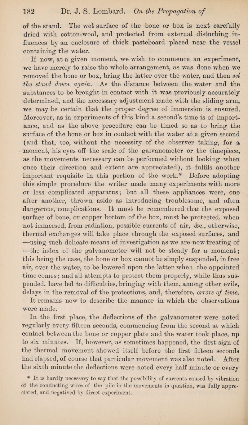 of the stand. The wet surface of the hone or box is next carefully dried with cot ton-wool, and protected from external disturbing in¬ fluences by an enclosure of thick pasteboard placed near the vessel containing the water. If now, at a given moment, we wish to commence an experiment, we have merely to raise the whole arrangement, as was done when we removed the bone or box, bring the latter over the water, and then set the stand down again. As the distance between the water and the substances to be brought in contact with it was previously accurately determined, and the necessary adjustment made with the sliding arm, we may be certain that the proper degree of immersion is ensured. Moreover, as in experiments of this kind a second’s time is of import¬ ance, and as the above procedure can be timed so as to bring the surface of the bone or box in contact with the water at a given second (and that, too, without the necessity of the observer taking, for a moment, his eyes off the scale of the galvanometer or the timepiece, as the movements necessary can be performed without looking when once their direction and extent are appreciated), it fulfils another important requisite in this portion of the work.* Before adopting this simple procedure the writer made many experiments with more or less complicated apparatus; but all these appliances were, one after another, thrown aside as introducing troublesome, and often dangerous, complications. It must be remembered that the exposed surface of bone, or copper bottom of the box, must be protected, when not immersed, from radiation, possible currents of air, &c., otherwise, thermal exchanges will take place through the exposed surfaces, and —using such delicate means of investigation as we are now treating of —the index of the galvanometer will not be steady for a moment; this being the case, the bone or box cannot be simply suspended, in free air, over the water, to be lowered upon the latter when the appointed time comes; and all attempts to protect them properly, while thus sus¬ pended, have led to difficulties, bringing with them, among other evils, delays in the removal of the protections, and, therefore, errors of time. It remains now to describe the manner in which the observations were made. In the first place, the deflections of the galvanometer were noted regularly every fifteen seconds, commencing from the second at which contact between the bone or copper plate and the water took place, up to six minutes. If, however, as sometimes happened, the first sign of the thermal movement showed itself before the first fifteen seconds had elapsed, of course that particular movement was also noted. After the sixth minute the deflections were noted every half minute or every * It is hardly necessary to say that the possibility of currents caused by vibration of the conducting wires of the pile in the movements in question, was fully appre¬ ciated, and negatived by direct experiment.