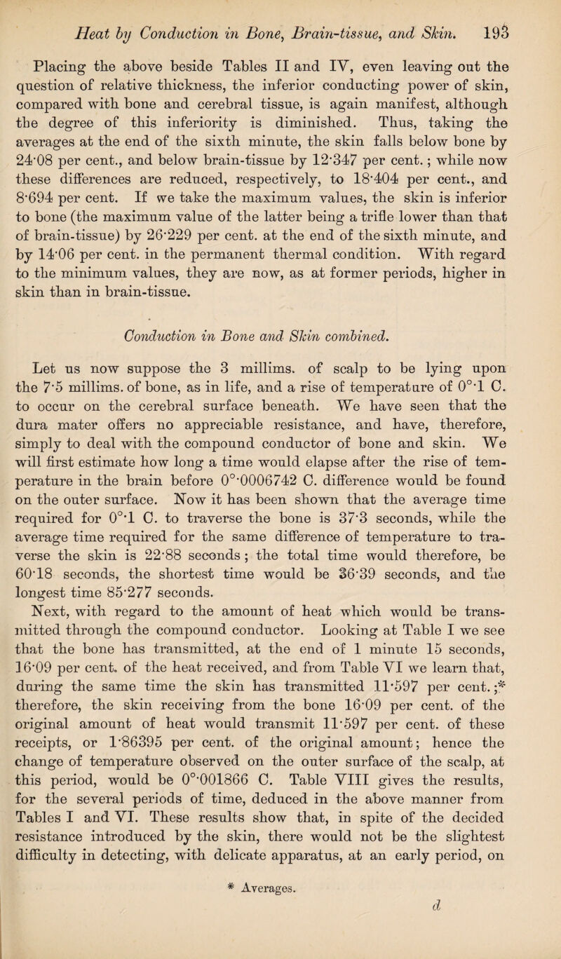 Placing the above beside Tables II and IY, even leaving out the question of relative thickness, the inferior conducting power of skin, compared with bone and cerebral tissue, is again manifest, although the degree of this inferiority is diminished. Thus, taking the averages at the end of the sixth minute, the skin falls below bone by 24*08 per cent., and below brain-tissue by 12*347 per cent.; while now these differences are reduced, respectively, to 18'404 per cent., and 8*694 per cent. If we take the maximum values, the skin is inferior to bone (the maximum value of the latter being a trifle lower than that of brain-tissue) by 26*229 per cent, at the end of the sixth minute, and by 14*06 per cent, in the permanent thermal condition. With regard to the minimum values, they are now, as at former periods, higher in skin than in brain-tissue. Conduction in Bone and Skin combined. Let us now suppose the 3 millims. of scalp to be lying upon the 7*5 millims. of bone, as in life, and a rise of temperature of 0°*1 0. to occur on the cerebral surface beneath. We have seen that the dura mater offers no appreciable resistance, and have, therefore, simply to deal with the compound conductor of bone and skin. We will first estimate how long a time would elapse after the rise of tem¬ perature in the brain before 0°*0006742 0. difference would be found on the outer surface. How it has been shown that the average time required for 0°T 0. to traverse the bone is 37*3 seconds, while the average time required for the same difference of temperature to tra¬ verse the skin is 22*88 seconds ; the total time would therefore, be 60*18 seconds, the shortest time would be 36*39 seconds, and the longest time 85*277 seconds. Next, with regard to the amount of heat which would be trans¬ mitted through the compound conductor. Looking at Table I we see that the bone has transmitted, at the end of 1 minute 15 seconds, 16*09 per cent, of the heat received, and from Table VI we learn that, during the same time the skin has transmitted 11*597 per cent. therefore, the skin receiving from the bone 16*09 per cent, of the original amount of heat would transmit 11*597 per cent, of these receipts, or 1*86395 per cent, of the original amount; hence the change of temperature observed on the outer surface of the scalp, at this period, would be 0°*001866 0. Table VIII gives the results, for the several periods of time, deduced in the above manner from Tables I and VI. These results show that, in spite of the decided resistance introduced by the skin, there would not be the slightest difficulty in detecting, with delicate apparatus, at an early period, on # Averages. d