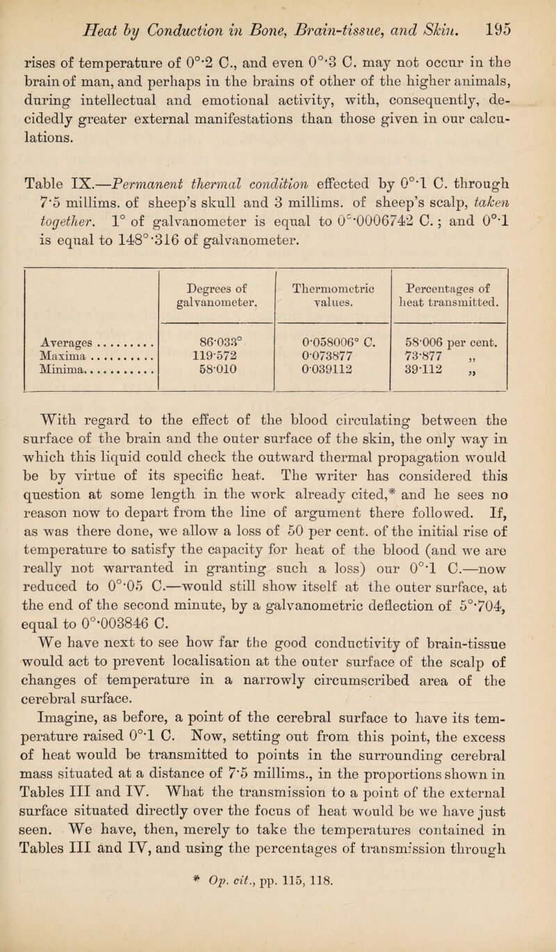 rises of temperature of 0°*2 0., and even 0o,3 C. may not occur in the brain of man, and perhaps in the brains of other of the higher animals, during intellectual and emotional activity, with, consequently, de¬ cidedly greater external manifestations than those given in our calcu¬ lations. Table IX.—Permanent thermal condition effected by 0°*1 C. through 7*5 millims. of sheep’s skull and 3 millims. of sheep’s scalp, taken together. 1° of galvanometer is equal to 0C’0006742 C. ; and 0°T is equal to 148°’316 of galvanometer. Degrees of galvanometer. Thermometric values. Percentages of lieat transmitted. Averages. 86-033° 0-058006° C. 58’006 per cent. Maxima .. 119-572 0-073877 73-877 Minima. 58-010 0039112 39-112 „ With regard to the effect of the blood circulating between the surface of the brain and the outer surface of the skin, the only way in which this liquid could check the outward thermal propagation would be by virtue of its specific heat. The writer has considered this question at some length in the work already cited,* and he sees no reason now to depart from the line of argument there followed. If, as was there done, we allow a loss of 50 per cent, of the initial rise of temperature to satisfy the capacity for heat of the blood (and we are really not warranted in granting such a loss) our 0°’l C.—now reduced to 0°’05 C.—would still show itself at the outer surface, at the end of the second minute, by a galvanometric deflection of 5o,704, equal to 0U,003846 C. We have next to see how far the good conductivity of brain-tissue would act to prevent localisation at the outer surface of the scalp of changes of temperature in a narrowly circumscribed area of the cerebral surface. Imagine, as before, a point of the cerebral surface to have its tem¬ perature raised 0°T 0. Now, setting out from this point, the excess of heat would be transmitted to points in the surrounding cerebral mass situated at a distance of 7*5 millims., in the proportions shown in Tables III and IV. What the transmission to a point of the external surface situated directly over the focus of heat would be we have just seen. We have, then, merely to take the temperatures contained in Tables III and IV, and using the percentages of transmission through # Op. cit., pp. 115, 118.