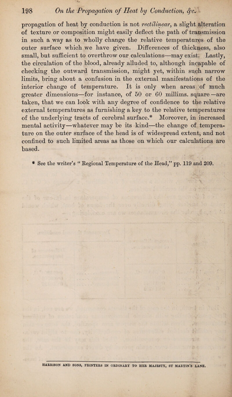 propagation of heat by conduction is not rectilinear, a slight alteration of texture or composition might easily deflect the path of transmission in such a way as to wholly change the relative temperatures of the outer surface which we have given. Differences of thickness, also small, but sufficient to overthrow our calculations—may exist. Lastly, the circulation of the blood, already alluded to, although incapable of checking the outward transmission, might yet, within such narrow limits, bring about a confusion in the external manifestations of the interior change of temperature. It is only when areas of much greater dimensions—for instance, of 50 or 60 millims. square —are taken, that we can look with any degree of confidence to the relative external temperatures as furnishing a key to the relative temperatures of the underlying tracts of cerebral surface.* Moreover, in increased mental activity—whatever may be its kind—the change of tempera¬ ture on the outer surface of the head is of widespread extent, and not confined to such limited areas as those on which our calculations are based. *' See the writer’s “ Regional Temperature of the Head,” pp. 119 and 209. HARRISON AND SONS, PRINTERS IN ORDINARY TO HER MAJESTY, ST MARTIN’S LANE.