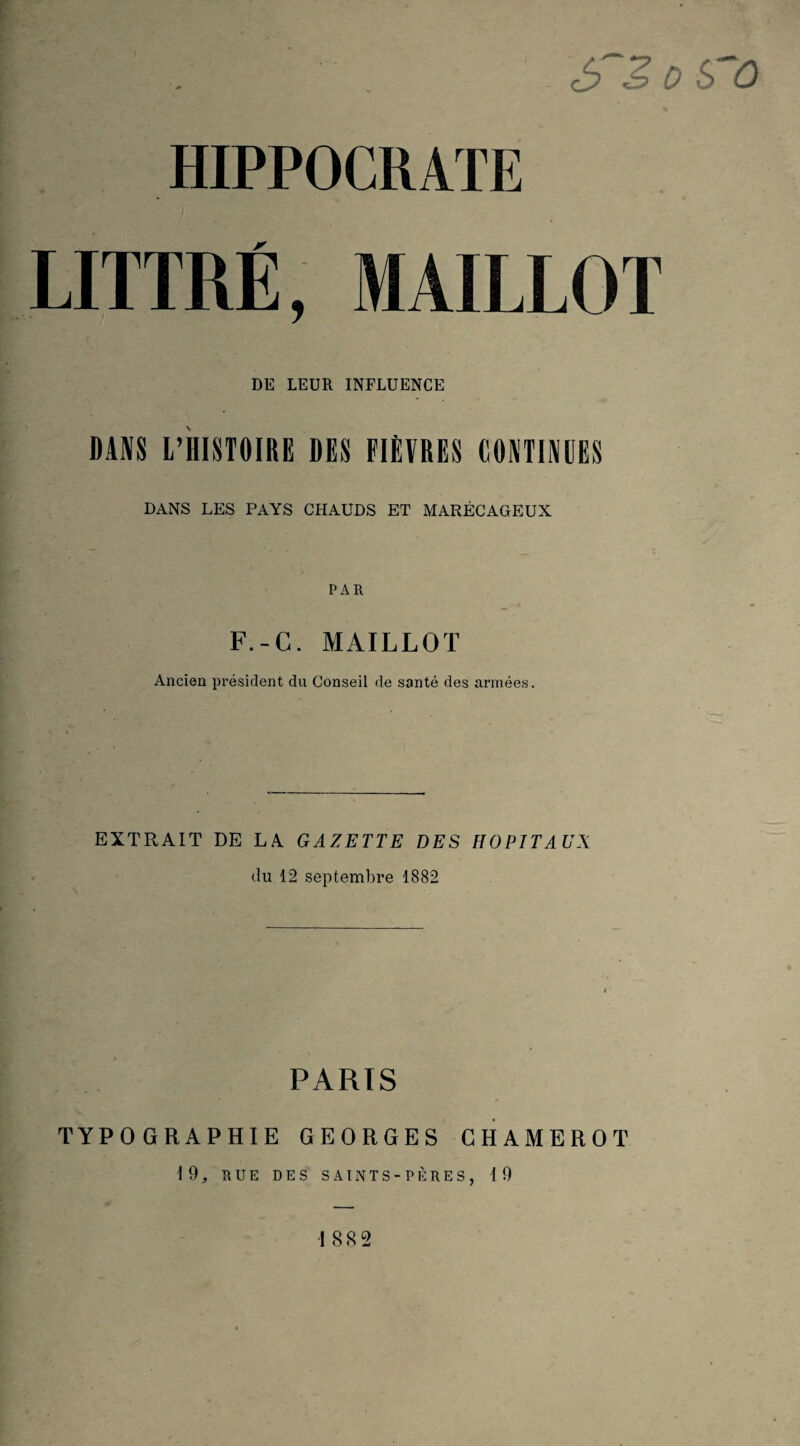 S S 0 S û HIPPOCRATE LITTRÉ, MAILLOT DE LEUR INFLUENCE DANS L’HISTOIRE DES FIÈVRES CONTINUES DANS LES PAYS CHAUDS ET MARÉCAGEUX PAR F.-C. MAILLOT Ancien pi’ésident du Conseil de santé des armées. EXTRAIT DE LA GAZETTE DES HOPITAUX du 12 septembre 1882 PARIS TYPOGRAPHIE GEORGES GHAMEROT 19, RUE DES SAINTS-PÈRES, 19 » , I 882