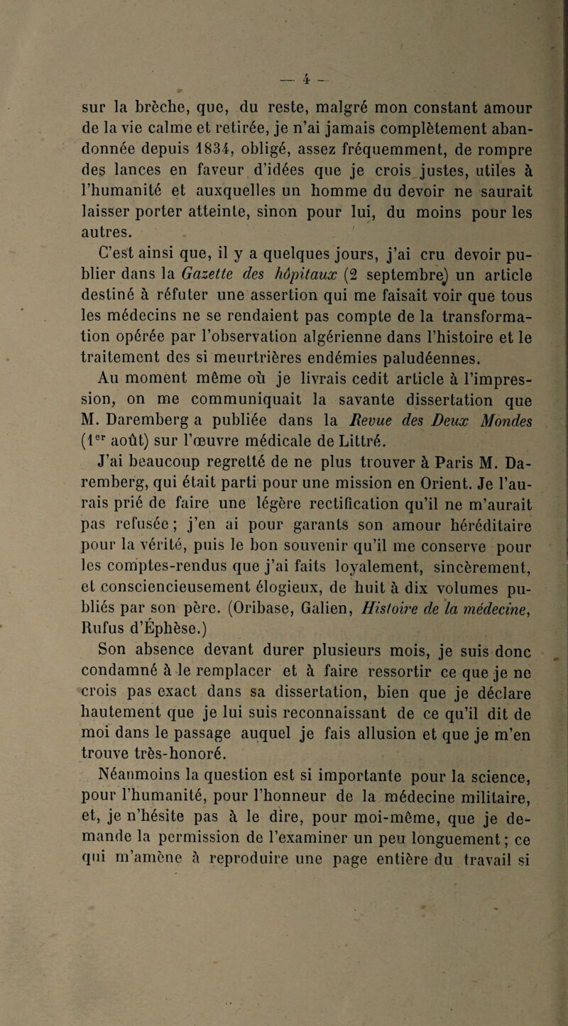 sur la brèche, que, du reste, malgré mon constant amour de la vie calme et retirée, je n’ai jamais complètement aban¬ donnée depuis 1834, obligé, assez fréquemment, de rompre des lances en faveur d’idées que je crois justes, utiles à l’humanité et auxquelles un homme du devoir ne saurait laisser porter atteinte, sinon pour lui, du moins pour les autres. C’est ainsi que, il y a quelques jours, j’ai cru devoir pu¬ blier dans la Gazette des hôpitaux (2 septembre^ un article destiné à réfuter une assertion qui me faisait voir que tous les médecins ne se rendaient pas compte de la transforma¬ tion opérée par l’observation algérienne dans l’histoire et le traitement des si meurtrières endémies paludéennes. Au moment même où je livrais cedit article à l’impres¬ sion, on me communiquait la savante dissertation que M. Daremberg a publiée dans la Revue des Deux Mondes (1°’’ août) sur l’œuvre médicale de Littré. J’ai beaucoup regretté de ne plus trouver à Paris M. Da¬ remberg, qui était parti pour une mission en Orient. Je l’au¬ rais prié de faire une légère rectification qu’il ne m’aurait pas refusée ; j’en ai pour garants son amour héréditaire pour la vérité, puis le bon souvenir qu’il me conserve pour les comptes-rendus que j’ai faits loyalement, sincèrement, et consciencieusement élogieux, de huit à dix volumes pu¬ bliés par son père. (Oribase, Galien, Histoire de là médecine, Rufus d’Éphèse.) Son absence devant durer plusieurs mois, je suis donc condamné à le remplacer et à faire ressortir ce que je ne crois pas exact dans sa dissertation, bien que je déclare hautement que je lui suis reconnaissant de ce qu’il dit de moi dans le passage auquel je fais allusion et que je m’en trouve très-honoré. Néanmoins la question est si importante pour la science, pour l’humanité, pour l’honneur de la médecine militaire, et, je n’hésite pas à le dire, pour moi-même, que je de¬ mande la permission de l’examiner un peu longuement; ce qui m’amène h reproduire une page entière du travail si