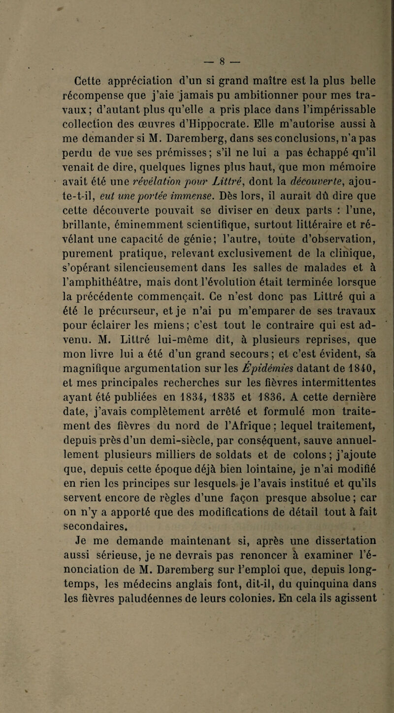 Cette appréciation d’un si grand maître est la plus belle récompense que j’aie jamais pu ambitionner pour mes tra¬ vaux ; d’autant plus qu’elle a pris place dans l’impérissable collection des œuvres d’Hippocrate. Elle m’autorise aussi à me demander si M. Daremberg, dans ses conclusions, n’a pas perdu de vue ses prémisses ; s’il ne lui a pas échappé qu’il venait de dire, quelques lignes plus haut, que mon mémoire avait été une révélation pour Littré, dont la découverte, ajou¬ te-t-il, eut une portée immense. Dès lors, il aurait dû dire que cette découverte pouvait se diviser en deux parts : l’une, brillante, éminemment scientifique, surtout littéraire et ré¬ vélant une capacité de génie; l’autre, toute d’observation, purement pratique, relevant exclusivement de la clinique, s’opérant silencieusement dans les salles de malades et à l’amphithéâtre, mais dont l’évolution était terminée lorsque la précédente commençait. Ce n’est donc pas Littré qui a été le précurseur, et je n’ai pu m’emparer de ses travaux pour éclairer les miens; c’est tout le contraire qui est ad¬ venu. M. Littré lui-même dit, à plusieurs reprises, que mon livre lui a été d’un grand secours ; et c’est évident, sa r magnifique argumentation sur les Epidémies datant de 1840, et mes principales recherches sur les fièvres intermittentes ayant été publiées en 1834, 1835 et 1836. A cette dernière date, j’avais complètement arrêté et formulé mon traite¬ ment des fièvres du nord de l’Afrique ; lequel traitement, depuis près d’un demi-siècle, par conséquent, sauve annuel¬ lement plusieurs milliers de soldats et de colons ; j’ajoute que, depuis cette époque déjà bien lointaine, je n’ai modifié en rien les principes sur lesquels je l’avais institué et qu’ils servent encore de règles d’une façon presque absolue ; car on n’y a apporté que des modifications de détail tout à fait secondaires. Je me demande maintenant si, après une dissertation aussi sérieuse, je ne devrais pas renoncer à examiner l’é¬ nonciation de M. Daremberg sur Femploi que, depuis long¬ temps, les médecins anglais font, dit-il, du quinquina dans les fièvres paludéennes de leurs colonies. En cela ils agissent