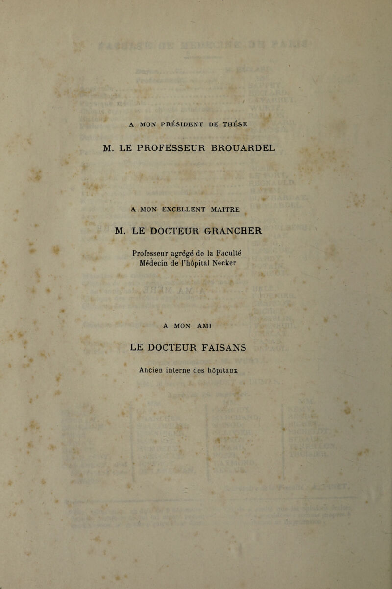 A MON PRÉSIDENT DE THESE M. LE PROFESSEUR BROUARDEL A MON EXCELLENT MAITRE M. LE DOCTEUR GRANCHER Professeur agrégé de la Faculté Médecin de l’hôpital Necker A MON AMI LE DOCTEUR FAISANS Ancien interne des hôpitaux