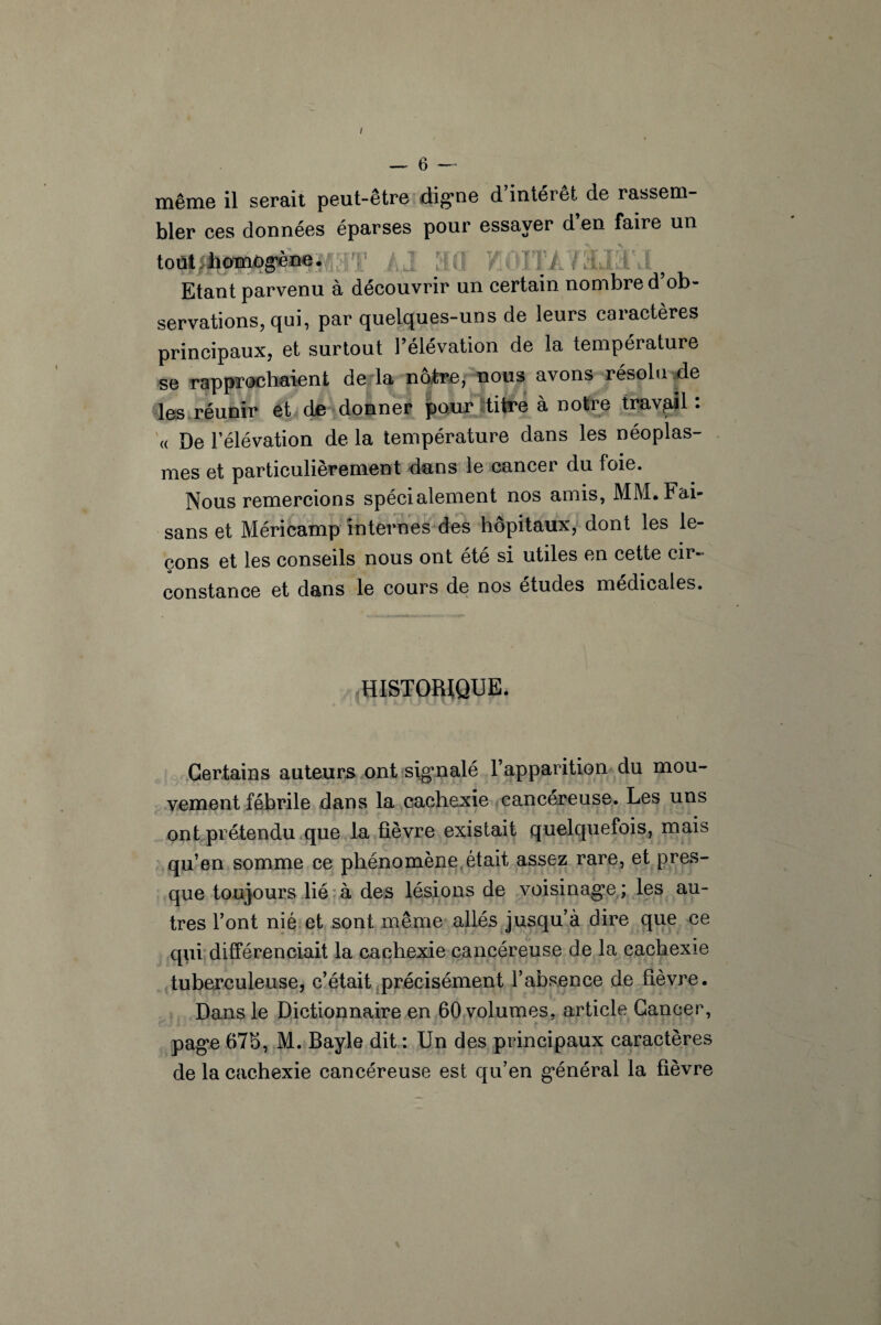 / — 6 même il serait peut-être digne d intérêt de rassem¬ bler ces données éparses pour essayer d’en faire un tout,homogène. • 'ITÀ / Etant parvenu à découvrir un certain nombre d’ob¬ servations, qui, par quelques-uns de leurs caractères principaux, et surtout l’élévation de la température se rapprochaient de la nôtre, nous avons résolu de les réunir et de donner pour titre à notre travail: « De l’élévation de la température dans les néoplas¬ mes et particulièrement dans le cancer du foie. Nous remercions spécialement nos amis, MM. Fai¬ sans et Méricamp internes des hôpitaux, dont les le¬ çons et les conseils nous ont été si utiles en cette cir¬ constance et dans le cours de nos études médicales. HISTORIQUE. Certains auteurs ont signalé l’apparition du mou¬ vement fébrile dans la cachexie cancéreuse. Les uns ont prétendu que la fièvre existait quelquefois, mais qu’en somme ce phénomène était assez rare, et pres¬ que toujours lié à des lésions de voisinage ; les au¬ tres l’ont nié et sont même allés jusqu’à dire que ce qui différenciait la cachexie cancéreuse de la cachexie tuberculeuse, c’était précisément l’absence de fièvre. Dans le Dictionnaire en 60 volumes, article Cancer, page 67b, M. Bayle dit : Un des principaux caractères de la cachexie cancéreuse est qu’en général la fièvre