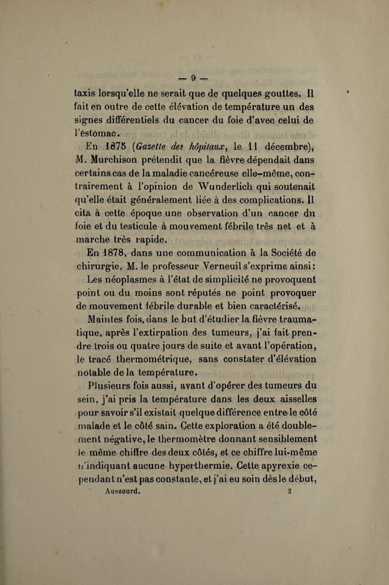 taxis lorsqu’elle ne serait que de quelques gouttes. Il fait en outre de cette élévation de température un des signes différentiels du cancer du foie d’avec celui de T estomac. En 1875 (Gazette des hôpitaux, le 11 décembre), M. Murchison prétendit que la fièvre dépendait dans certains cas de la maladie cancéreuse elle-même, con¬ trairement à l’opinion de Wunderlich qui soutenait qu’elle était généralement liée à des complications. Il cita à cette époque une observation d’un cancer du foie et du testicule à mouvement fébrile très net et à marche très rapide. En 1878, dans une communication à la Société de chirurgie, M. le professeur Yerneuils’exprime ainsi: Les néoplasmes à l’état de simplicité ne provoquent point ou du moins sont réputés ne point provoquer de mouvement fébrile durable et bien caractérisé. Maintes fois, dans le but d’étudier la fièvre trauma¬ tique, après l’extirpation des tumeurs, j’ai fait pren¬ dre trois ou quatre jours de suite et avant l’opération, le tracé thermométrique, sans constater d’élévation notable de la température. Plusieurs fois aussi, avant d’opérer des tumeurs du sein, j’ai pris la température dans les deux aisselles pour savoir s’il existait quelque différence entre le côté malade et le côté sain. Cette exploration a été double¬ ment négative, le thermomètre donnant sensiblement Je même chiffre des deux côtés, et ce chiffre lui-même n’indiquant aucune hyperthermie. Cette apyrexie ce¬ pendant n’est pas constante, et j’ai eu soin dès le début, Aussourd. 2