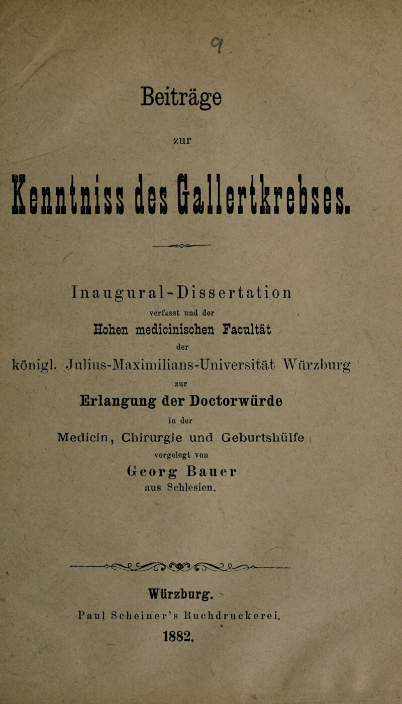 Beiträge zur Eml&iss des Qallertkrebses. Inaugur al-Dissertation verfasst und der Hohen medicinischen Pacultät der königl. Julius-Maximilians-Universität Wilrzburg zur Erlangung der Doctorwürde in der Medicin, Chirurgie und Geburtshülfe \ vorgelegt vou Georg Bauer ans Schlesien. Wtirzburg. - Paul Seh ei n e r ’ s Buehdruckerei, 1882,