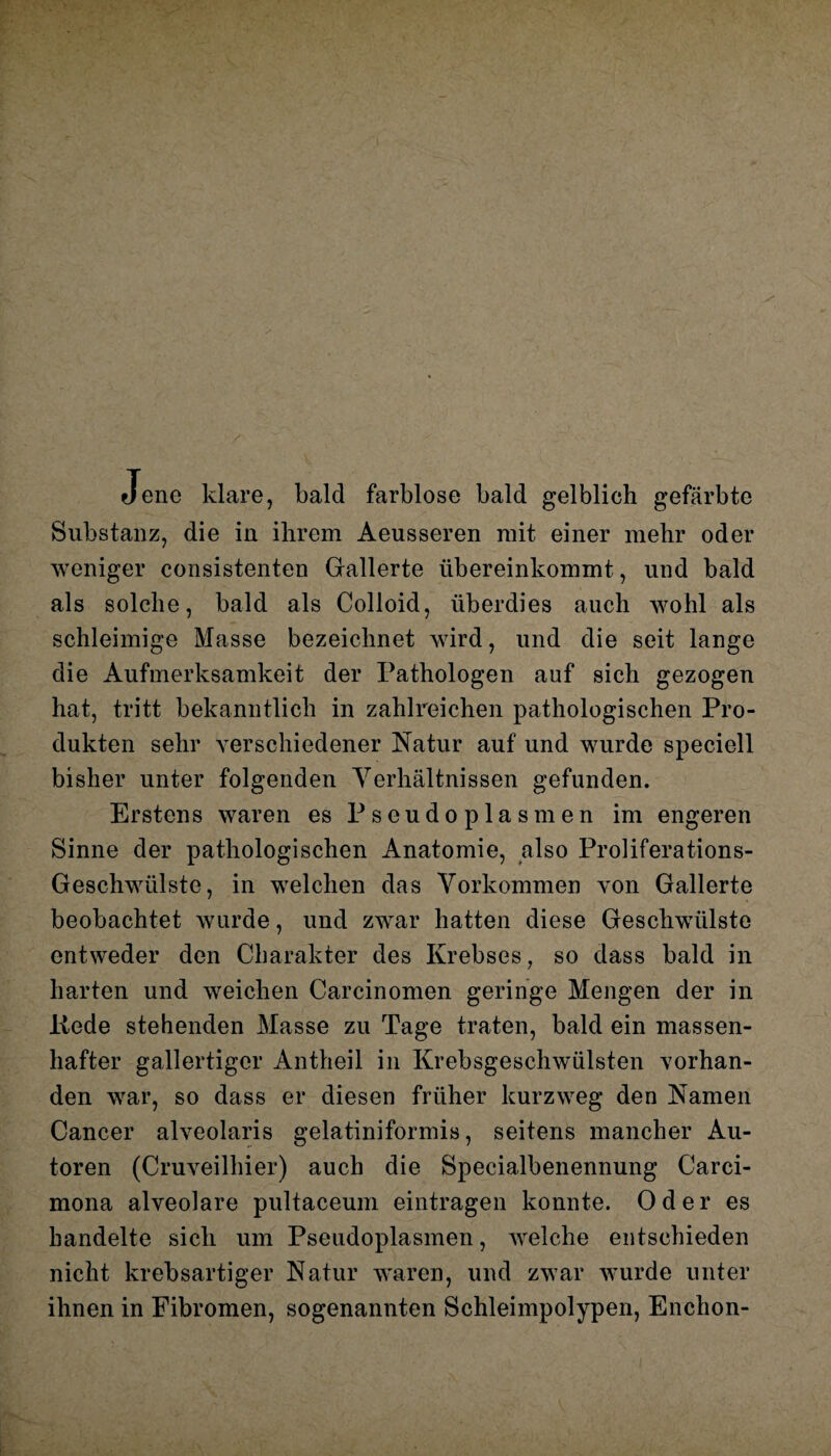 Jene klare, bald farblose bald gelblich gefärbte Substanz, die in ihrem Aeusseren mit einer mehr oder weniger consistenten Gallerte übereinkommt, und bald als solche, bald als Colloid, überdies auch wohl als schleimige Masse bezeichnet wird, und die seit lange die Aufmerksamkeit der Pathologen auf sich gezogen hat, tritt bekanntlich in zahlreichen pathologischen Pro¬ dukten sehr verschiedener Natur auf und wurde speciell bisher unter folgenden Verhältnissen gefunden. Erstens waren es Pseudoplasmen im engeren Sinne der pathologischen Anatomie, also Proliferations- Geschwülste, in welchen das Vorkommen von Gallerte beobachtet wurde, und zwar hatten diese Geschwülste entweder den Charakter des Krebses, so dass bald in harten und weichen Carcinomen geringe Mengen der in liede stehenden Masse zu Tage traten, bald ein massen¬ hafter gallertiger Antheil in Krebsgeschwülsten vorhan¬ den war, so dass er diesen früher kurzweg den Namen Cancer alveolaris gelatiniformis, seitens mancher Au¬ toren (Cruveilhier) auch die Specialbenennung Carci- mona alveolare pultaceum eintragen konnte. Oder es handelte sich um Pseudoplasmen, welche entschieden nicht krebsartiger Natur waren, und zwar wurde unter ihnen in Fibromen, sogenannten Schleimpolypen, Enchon-