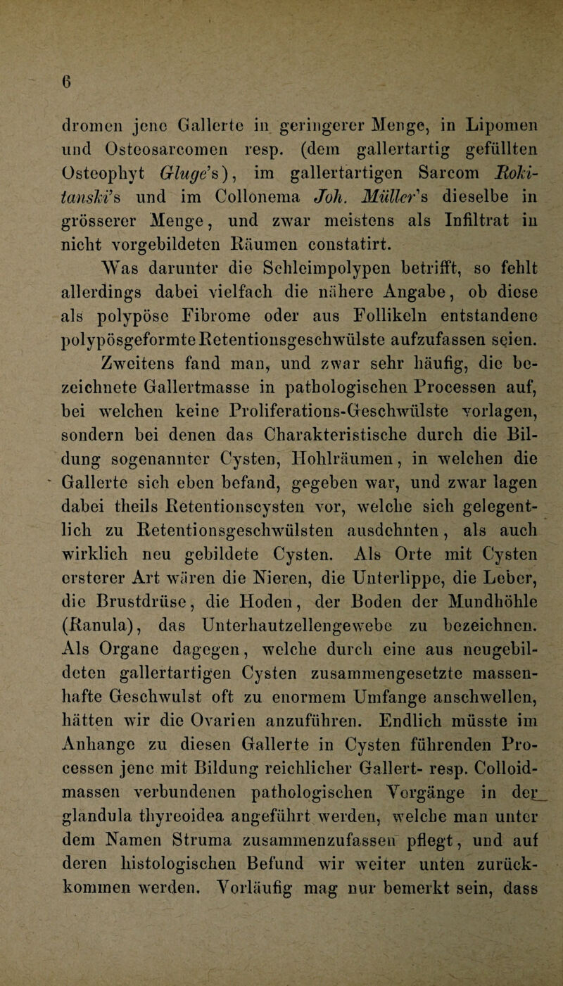 dromen jene Gallerte in geringerer Menge, in Lipomen und Osteosarcomen resp. (dem gallertartig gefüllten Osteopliyt Ginge1 s), im gallertartigen Sarcom Rolä- tanski1 s und im Collonema Joh. Müller'& dieselbe in grösserer Menge, und zwar meistens als Infiltrat in nicht vorgebildeten Räumen constatirt. Was darunter die Schleimpolypen betrifft, so fehlt allerdings dabei vielfach die nähere Angabe, ob diese als polypöse Fibrome oder aus Follikeln entstandene polypösgeformte Retentionsgeschwülste aufzufassen seien. Zweitens fand man, und zwar sehr häufig, die be- zeichnete Gallertmasse in pathologischen Processen auf, bei welchen keine Proliferations-Geschwülste Vorlagen, sondern bei denen das Charakteristische durch die Bil¬ dung sogenannter Cysten, Hohlräumen, in welchen die Gallerte sich eben befand, gegeben war, und zwar lagen dabei theils Retentionscysten vor, welche sich gelegent¬ lich zu Retentionsgeschwülsten ausdehnten, als auch wirklich neu gebildete Cysten. Als Orte mit Cysten ersterer Art wären die Nieren, die Unterlippe, die Leber, die Brustdrüse, die Hoden, der Boden der Mundhöhle (Ranula), das Unterhautzellengewebe zu bezeichnen. Als Organe dagegen, welche durch eine aus neugebil¬ deten gallertartigen Cysten zusammengesetzte massen¬ hafte Geschwulst oft zu enormem Umfange anschwellcn, hätten wir die Ovarien anzuführen. Endlich müsste im Anhänge zu diesen Gallerte in Cysten führenden Pro¬ cessen jene mit Bildung reichlicher Gallert- resp. Colloid- massen verbundenen pathologischen Vorgänge in der glandula tliyreoidea angeführt werden, welche man unter dem Namen Struma zusammenzufassen pflegt, und auf deren histologischen Befund wir weiter unten zurück- kominen werden. Vorläufig mag nur bemerkt sein, dass