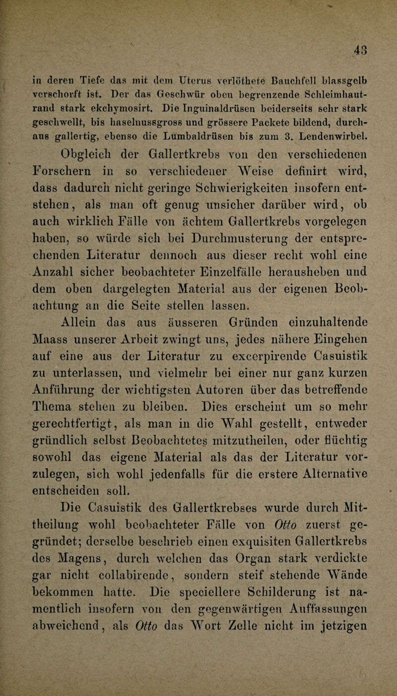 48 in deren Tiefe das mit dem Uterus verlöthete Bauchfell blassgelb verschorft ist. Der das Geschwür oben begrenzende Schleimhaut¬ rand stark ekchymosirt. Die Inguinaldrüsen beiderseits sehr stark geschwellt, bis haselnusegross und grössere Packete bildend, durch¬ aus gallertig, ebenso die Lumbaldrüsen bis zum 3. Lendenwirbel. Obgleich der Gallertkrebs von den verschiedenen Forschern in so verschiedener Weise definirt wird, dass dadurch nicht geringe Schwierigkeiten insofern ent¬ stehen, als man oft genug unsicher darüber wird, ob auch wirklich Fälle von achtem Gallertkrebs Vorgelegen haben, so würde sich bei Durchmusterung der entspre¬ chenden Literatur dennoch aus dieser recht wohl eine Anzahl sicher beobachteter Einzelfälle herausheben und dem oben dargelegten Material aus der eigenen Beob¬ achtung an die Seite stellen lassen. Allein das aus äusseren Gründen einzuhaltende Maass unserer Arbeit zwingt uns, jedes nähere Eingehen auf eine aus der Literatur zu excerpirendc Casuistik zu unterlassen, und vielmehr bei einer nur ganz kurzen Anführung der wichtigsten Autoren über das betreffende Thema stehen zu bleiben. Dies erscheint um so mehr gerechtfertigt, als man in die Wahl gestellt, entweder gründlich selbst Beobachtetes initzutheilen, oder flüchtig sowohl das eigene Material als das der Literatur vor¬ zulegen, sich wohl jedenfalls für die erstere Alternative entscheiden soll. Die Casuistik des Gallertkrebses wurde durch Mit¬ theilung wohl beobachteter Fälle von Otto zuerst ge¬ gründet; derselbe beschrieb einen exquisiten Gallertkrebs des Magens, durch welchen das Organ stark verdickte gar nicht collabirende, sondern steif stehende Wände bekommen hatte. Die speciellere Schilderung ist na¬ mentlich insofern von den gegenwärtigen Auffassungen abweichend, als Otto das Wort Zelle nicht im jetzigen