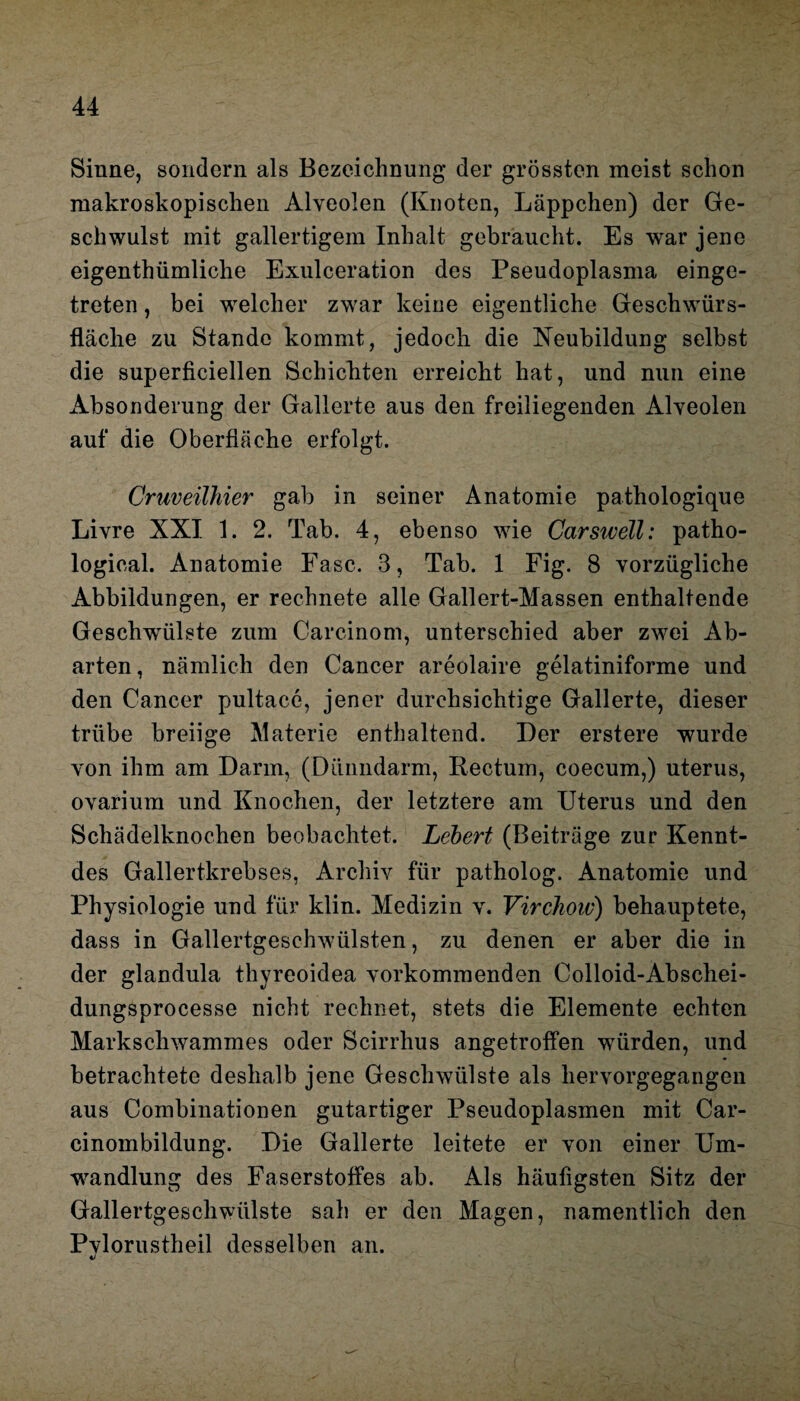 Sinne, sondern als Bezeichnung der grössten meist schon makroskopischen Alveolen (Knoten, Läppchen) der Ge¬ schwulst mit gallertigem Inhalt gebraucht. Es war jene eigenthümliche Exulceration des Pseudoplasma einge¬ treten , bei welcher zwar keine eigentliche Geschwürs¬ fläche zu Stande kommt, jedoch die Neubildung selbst die superfieiellen Schichten erreicht hat, und nun eine Absonderung der Gallerte aus den freiliegenden Alveolen auf die Oberfläche erfolgt. Cruveilhier gab in seiner Anatomie pathologique Livre XXI 1. 2. Tab. 4, ebenso wie Carswell: patho- logical. Anatomie Fase. 3, Tab. 1 Fig. 8 vorzügliche Abbildungen, er rechnete alle Gallert-Massen enthaltende Geschwülste zum Carcinom, unterschied aber zwei Ab¬ arten, nämlich den Cancer areolaire gelatiniforme und den Cancer pultacc, jener durchsichtige Gallerte, dieser trübe breiige Materie enthaltend. Der erstere wurde von ihm am Darm, (Dünndarm, Rectum, coecum,) uterus, ovarium und Knochen, der letztere am Uterus und den Schädelknochen beobachtet. Lebert (Beiträge zur Kennt- des Gallertkrebses, Archiv für patholog. Anatomie und Physiologie und für klin. Medizin v. Virchoiv) behauptete, dass in Gallertgeschwülsten, zu denen er aber die in der glandula thyreoidea vorkommenden Colloid-Abschei- dungsproeesse nicht rechnet, stets die Elemente echten Markschwammes oder Scirrhus angetroffen würden, und betrachtete deshalb jene Geschwülste als hervorgegangen aus Combinationen gutartiger Pseudoplasmen mit Car- cinombildung. Die Gallerte leitete er von einer Um¬ wandlung des Faserstoffes ab. Als häufigsten Sitz der Gallertgeschwülste sah er den Magen, namentlich den Pvlorustheil desselben an.