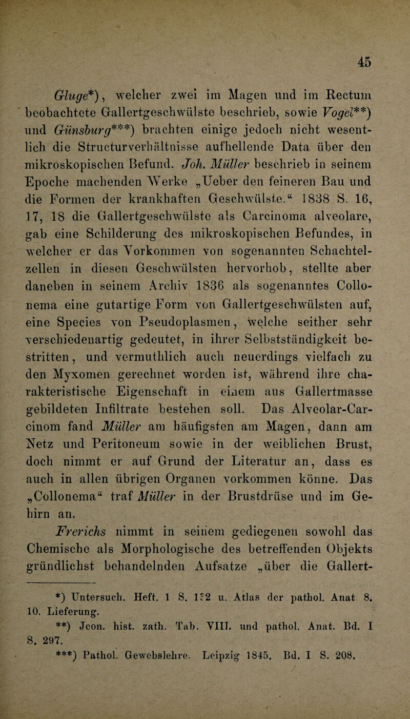 Ginge*), welcher zwei im Magen und im Rectum beobachtete Gallertgeschwiilste beschrieb, sowie Vogel**) und Günsburg***) brachten einige jedoch nicht wesent¬ lich die Structurverhältnisse aufhellende Data über den mikroskopischen Befund. Joh. Müller beschrieb in seinem Epoche machenden Werke „Ueber den feineren Bau und die Formen der krankhaften Geschwülste.“ 1838 S. 16, 17, 18 die Gallertgeschwülste als Carcinoma alveolare, gab eine Schilderung des mikroskopischen Befundes, in welcher er das Vorkommen von sogenannten Schachtel¬ zellen in diesen Geschwülsten hervorhob, stellte aber daneben in seinem Archiv 1836 als sogenanntes Collo- nema eine gutartige Form von Gallertgeschwülsten auf, eine Species von Pseudoplasmen, welche seither sehr verschiedenartig gedeutet, in ihrer Selbstständigkeit be¬ stritten , und vermuthlich auch neuerdings vielfach zu den Myxomen gerechnet worden ist, während ihre cha¬ rakteristische Eigenschaft in einem aus Gallertmasse gebildeten Infiltrate bestehen soll. Das Alveolar-Car- cinom fand Müller am häufigsten am Magen, dann am Netz und Peritoneum sowie in der weiblichen Brust, doch nimmt er auf Grund der Literatur an, dass es auch in allen übrigen Organen Vorkommen könne. Das „Collonema“ traf Müller in der Brustdrüse und im Ge¬ hirn an. Frerichs nimmt in seinem gediegenen sowohl das Chemische als Morphologische des betreffenden Objekts gründlickst behandelnden Aufsatze „über die Gallert- *) Untersuch. Heft. 1 S. 1?2 u. Atlas der patliol. Anat 8. 10. Lieferung. **) Jcon. hist. zath. Tab. VIII. und pathol. Anat. Bd. I S. 297. ***) Pathol. Gewebslelire. Leipzig 1845. Bd. I S. 208, /