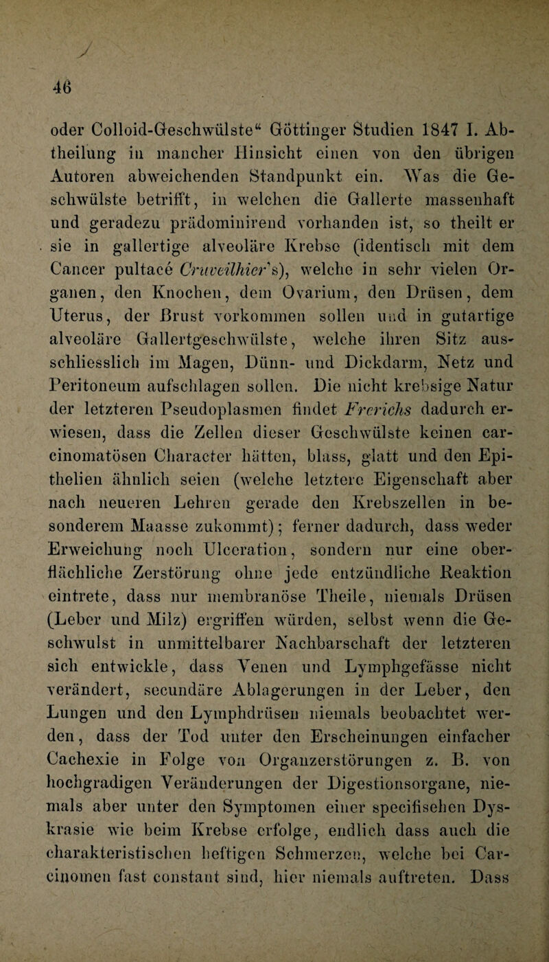 J oder Colloid-Geschwülste“ Göttinger Studien 1847 I. Ab¬ theilung in mancher Hinsicht einen von den übrigen Autoren abweichenden Standpunkt ein. Was die Ge¬ schwülste betrifft, in welchen die Gallerte massenhaft und geradezu prädominirend vorhanden ist, so theilt er sie in gallertige alveoläre Krebse (identisch mit dem Cancer pultace Cruveilhier s), welche in sehr vielen Or¬ ganen, den Knochen, dem Ovarium, den Drüsen, dem Uterus, der Brust Vorkommen sollen und in gutartige alveoläre Gallertgeschwülste, welche ihren Sitz aus¬ schliesslich im Magen, Dünn- und Dickdarm, Netz und Peritoneum aufschlagen sollen. Die nicht krebsige Natur der letzteren Pseudoplasmen findet Frerichs dadurch er¬ wiesen, dass die Zellen dieser Geschwülste keinen car- einomatösen Character hätten, blass, glatt und den Epi- thelien ähnlich seien (welche letztere Eigenschaft aber nach neueren Lehren gerade den Krebszellen in be- *w/ soliderem Maasse zukommt); ferner dadurch, dass weder Erweichung noch Ulceration, sondern nur eine ober¬ flächliche Zerstörung ohne jede entzündliche Reaktion eintrete, dass nur membranöse Theile, niemals Drüsen (Leber und Milz) ergriffen würden, selbst wenn die Ge¬ schwulst in unmittelbarer Nachbarschaft der letzteren sich entwickle, dass Teilen und Lymphgefässe nicht verändert, secundäre Ablagerungen in der Leber, den Lungen und den Lymphdrüsen niemals beobachtet wer¬ den , dass der Tod unter den Erscheinungen einfacher Cachexie in Folge von Organzerstörungen z. B. von hochgradigen Veränderungen der Digestionsorgane, nie¬ mals aber unter den Symptomen einer specifisehen Dys- krasie wie beim Krebse erfolge, endlich dass auch die charakteristischen heftigen Schmerzen, welche bei Car¬ einomen fast constant sind, hier niemals auftreten. Dass