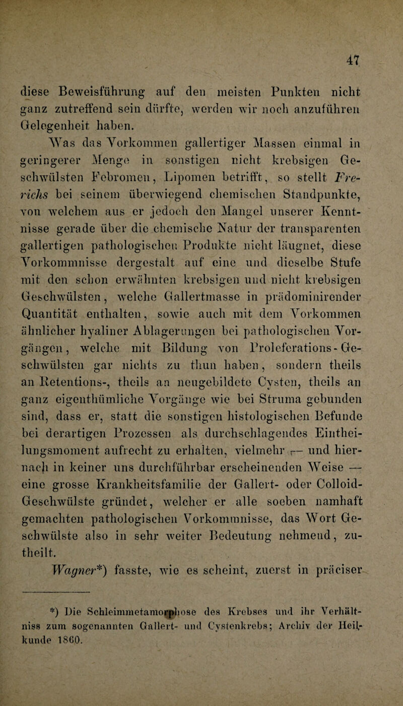 diese Beweisführung auf den meisten Punkten nicht ganz zutreffend sein dürfte, werden wir noch anzuführen Gelegenheit haben. W as das Vorkommen gallertiger Massen einmal in geringerer Menge in sonstigen nicht krebsigen Ge¬ schwülsten Febromeu, Lipomen betrifft, so stellt Fre- richs bei seinem überwiegend chemischen Standpunkte, von welchem aus er jedoch den Mangel unserer Kennt¬ nisse gerade über die chemische Natur der transparenten gallertigen pathologischen Produkte nicht läugnet, diese Vorkommnisse dergestalt auf eine und dieselbe Stufe mit den schon erwähnten krebsigen und nicht krebsigen Geschwülsten, welche Gallertmasse in prädominirender Quantität enthalten, sowie auch mit dem Vorkommen ähnlicher hyaliner Ablagerungen bei pathologischen Vor¬ gängen, welche mit Bildung von Prolcfcrations- Ge¬ schwülsten gar nichts zu tliun haben, sondern theils an Retentions-, theils an neugebildete Cysten, theils an ganz eigenthümliche Vorgänge wie bei Struma gebunden sind, dass er, statt die sonstigen histologischen Befunde bei derartigen Prozessen als durchschlagendes Einthei- lungsmoment aufrecht zu erhalten, vielmehr r— und hier¬ nach in keiner uns durchführbar erscheinenden Weise —- eine grosse Krankheitsfamilie der Gallert- oder Colloid- Geschwülste gründet, welcher er alle soeben namhaft gemachten pathologischen Vorkommnisse, das Wort Ge¬ schwülste also in sehr weiter Bedeutung nehmend, zu- theilt. Wagner*) fasste, wie es scheint, zuerst in präciser *) Die Schleimnietamorph ose des Krebses und ihr Verhält¬ nis« zum sogenannten Gallert- und Cystenkrebs; Archiv der Heil¬ kunde 1860.