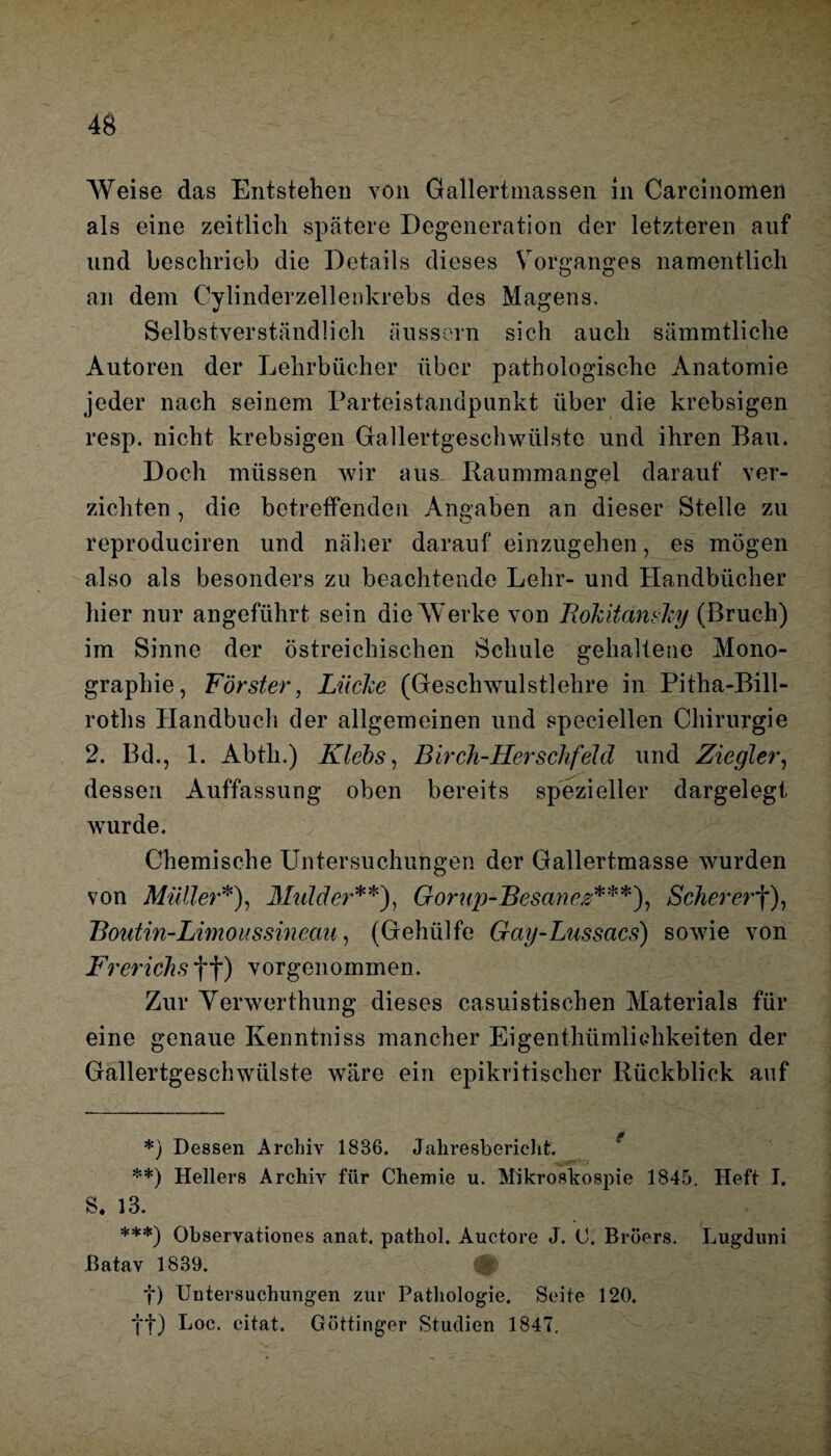 Weise das Entstehen von Gallertmassen in Carcinomen als eine zeitlich spätere Degeneration der letzteren auf und beschrieb die Details dieses Vorganges namentlich an dem Cylinderzellenkrebs des Magens. Selbstverständlich äussern sich auch sämmtliche Autoren der Lehrbücher über pathologische Anatomie jeder nach seinem Parteistandpunkt über die krebsigen resp. nicht krebsigen Gallertgeschwülste und ihren Bau. Doch müssen wir aus Raummangel darauf ver¬ zichten , die betreffenden Angaben an dieser Stelle zu reproduciren und näher darauf einzugehen, es mögen also als besonders zu beachtende Lehr- und Handbücher liier nur angeführt sein die Werke von Rokitansky (Bruch) im Sinne der östreichischen Schule gehaltene Mono¬ graphie, Förster, Lücke (Geschwulstlehre in Pitha-Bill- roths Handbuch der allgemeinen und speciellen Chirurgie 2. Bd., 1. Abtli.) Klebs, Birch-Herschfeld und Ziegler, dessen Auffassung oben bereits spezieller dargelegt wurde. Chemische Untersuchungen der Gallertmasse wurden von Müller*), Mnlder**), Gorup-Besanez***), Schererf), Boutin-Limoussinccm, (Gehülfe Gay-Lussacs) sowie von Frerichsff) vorgenommen. Zur Yerwerthung dieses casuistischen Materials für eine genaue Kenntniss mancher Eigenthümliehkeiten der Gallertgeschwülste wäre ein epikritischer Rückblick auf *) Dessen Archiv 1836. Jahresbericht. . -,.>***' - **) Hellers Archiv für Chemie u. Mikroskospie 1845. Heft I. S. 13. ***) Observationes anat. pathol. Auetore J. C. Bröers. Lugduni ßatav 1839. f) Untersuchungen zur Pathologie. .Seite 120. ff) Loc. citat. Göttinger Studien 1847.
