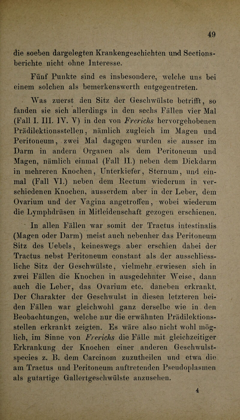 die soeben dargelegten Krankengeschichten und Sections- berichte nicht ohne Interesse. Fünf Punkte sind es insbesondere, welche uns bei einem solchen als bemerkenswert!! entgegentreten. Was zuerst den Sitz der Geschwülste betrifft, so fanden sie sich allerdings in den sechs Fällen vier Mal (Fall I. III. IV. Y) in den von Frerichs hervorgehobenen Prädilektionsstellen, nämlich zugleich im Magen und Peritoneum, zwei Mal dagegen wurden sie ausser im Darm in andern Organen als dem Peritoneum und Magen, nämlich einmal (Fall II.) neben dem Dickdarm in mehreren Knochen, Unterkiefer, Sternum, und ein¬ mal (Fall Yl.) neben dem Rectum wiederum in ver¬ schiedenen Knochen, ausserdem aber in der Leber, dem Ovarium und der Yagina angetroffen, wobei wiederum die Lymphdriisen in Mitleidenschaft gezogen erschienen. In allen Fällen war somit der Tractus intestinalis (Magen oder Darm) meist auch nebenher das Peritoneum Sitz des Uebels, keineswegs aber erschien dabei der Tractus nebst Peritoneum constant als der ausschliess¬ liche Sitz der Geschwülste, vielmehr erwiesen sich in zwei Fällen die Knochen in ausgedehnter Weise, dann auch die Leber, das Ovarium etc. daneben erkrankt. Der Charakter der Geschwulst in diesen letzteren bei¬ den Fällen war gleichwohl ganz derselbe wie in den Beobachtungen, welche nur die erwähnten Prädilektions¬ stellen erkrankt zeigten. Es wäre also nicht wohl mög¬ lich, im Sinne von Frerichs die Fälle mit gleichzeitiger Erkrankung der Knochen einer anderen Geschwulst- species z. B. dem Carcinom zuzutheilen und etwa die am Tractus und Peritoneum auftretenden Pseudoplasmen als gutartige Gallertgeschwülste anzusehen. 4