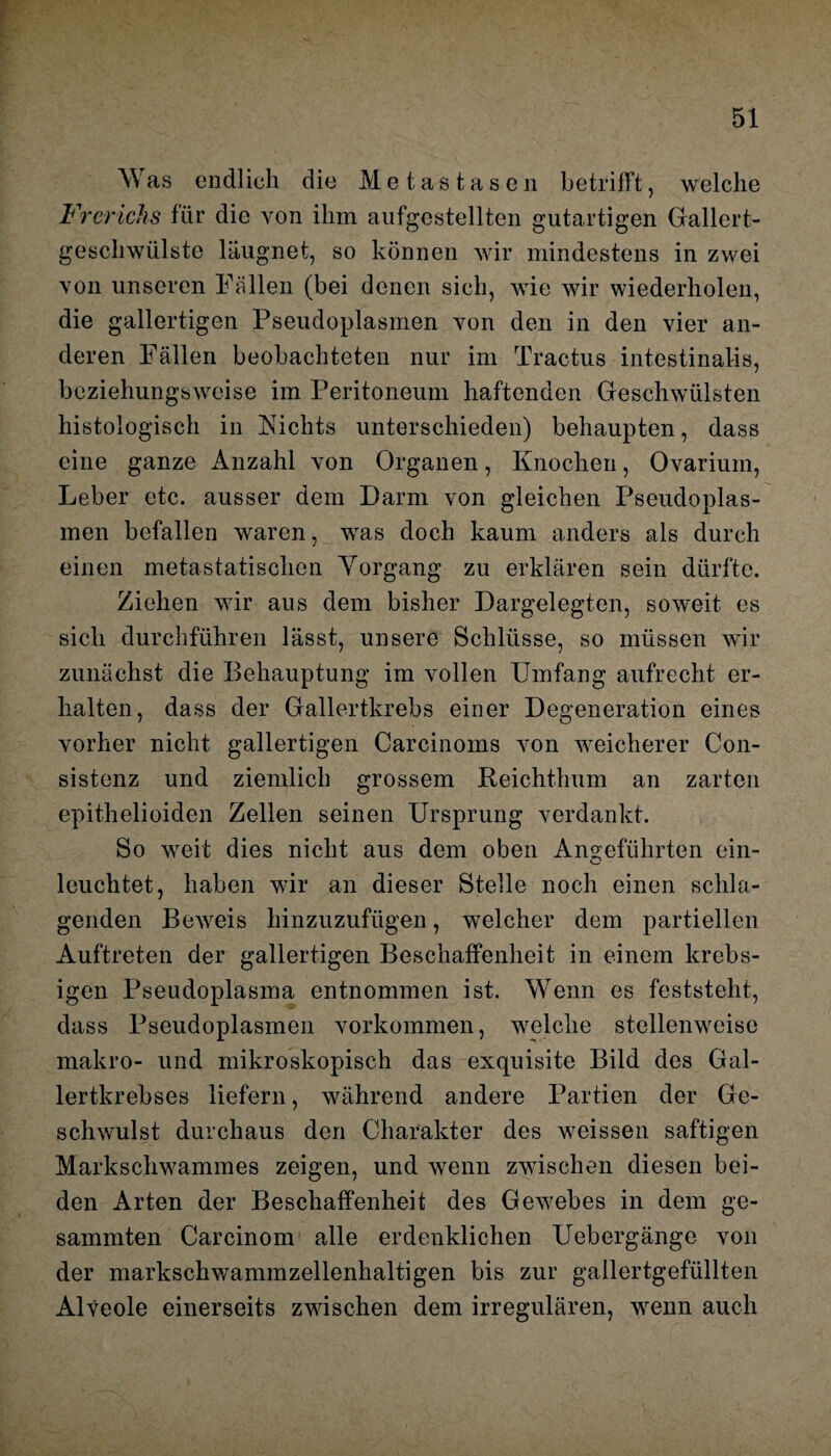 Was endlich die Metastasen betrilFt, welche Frerichs für die von ihm aufgestellten gutartigen Gallert¬ geschwülste läugnet, so können wir mindestens in zwei von unseren Fällen (bei denen sich, wie wir wiederholen, die gallertigen Pseudoplasmen von den in den vier an¬ deren Fällen beobachteten nur im Tractus intestinalis, beziehungsweise im Peritoneum haftenden Geschwülsten histologisch in Nichts unterschieden) behaupten, dass eine ganze Anzahl von Organen, Knochen, Ovarium, Leber etc. ausser dem Darm von gleichen Pseudoplas¬ men befallen waren, was doch kaum anders als durch einen metastatischen Vorgang zu erklären sein dürfte. Ziehen wir aus dem bisher Dargelegten, soweit es sich durchführen lässt, unsere Schlüsse, so müssen wir zunächst die Behauptung im vollen Umfang aufrecht er¬ halten, dass der Gallertkrebs einer Degeneration eines vorher nicht gallertigen Carcinoms von weicherer Con- sistenz und ziemlich grossem Reichthum an zarten epithelioiden Zellen seinen Ursprung verdankt. So weit dies nicht aus dem oben Angeführten ein¬ leuchtet, haben wir an dieser Stelle noch einen schla¬ genden Beweis hinzuzufügen, welcher dem partiellen Auftreten der gallertigen Beschaffenheit in einem krebs- igen Pseudoplasma entnommen ist. Wenn es feststeht, dass Pseudoplasmen Vorkommen, welche stellenweise makro- und mikroskopisch das exquisite Bild des Gal¬ lertkrebses liefern, während andere Partien der Ge¬ schwulst durchaus den Charakter des weissen saftigen Markschwammes zeigen, und wenn zwischen diesen bei¬ den Arten der Beschaffenheit des Gewebes in dem ge- sammten Carcinom alle erdenklichen Uebergänge von der markschwammzellenhaltigen bis zur gallertgefüllten Alveole einerseits zwischen dem irregulären, wenn auch