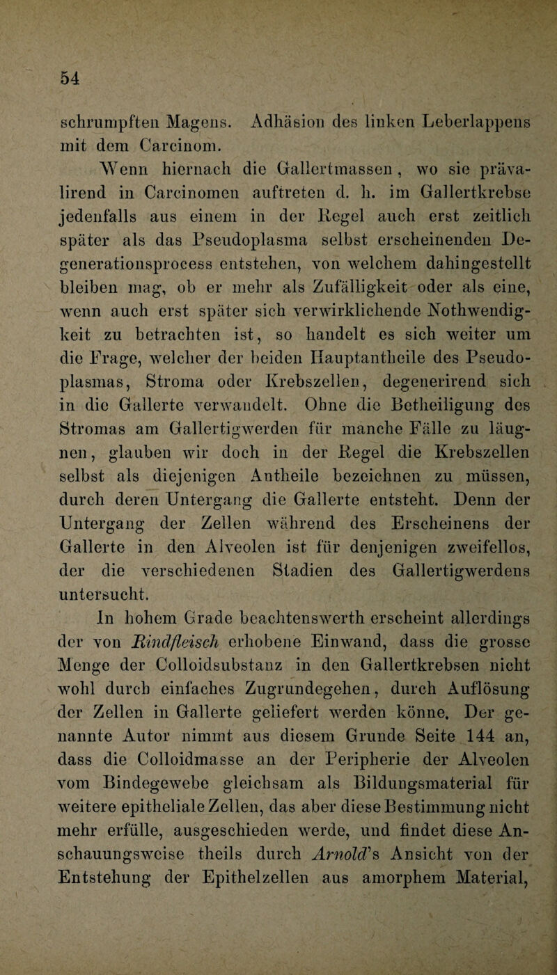 schrumpften Magens. Adhäsion cles linken Leberlappens mit dem Carcinom. Wenn hiernach die Gallertmassen , wo sie präva- lirend in Carcinomcn auftreten d. h. im Gallertkrebse jedenfalls aus einem in der Hegel auch erst zeitlich später als das Pseudoplasma selbst erscheinenden De- generationsprocess entstehen, von welchem dahingestellt bleiben mag, ob er mehr als Zufälligkeit oder als eine, wenn auch erst später sich verwirklichende Nothwendig- keit zu betrachten ist, so handelt es sich weiter um die Frage, welcher der beiden Ilauptantheile des Pseudo¬ plasmas, Stroma oder Krebszellen, degenerirend sich in die Gallerte verwandelt. Ohne die Betheiligung des Stromas am Gallertigwerden für manche Fälle zu läug- nen, glauben wir doch in der Kegel die Krebszellen selbst als diejenigen Antheile bezeichnen zu müssen, durch deren Untergang die Gallerte entsteht. Denn der Untergang der Zellen während des Erscheinens der Gallerte in den Alveolen ist für denjenigen zweifellos, der die verschiedenen Stadien des Gallertigwerdens untersucht. In hohem Grade beachtenswert!! erscheint allerdings der von Rindfleisch erhobene Einwand, dass die grosse Menge der Colloidsubstanz in den Gallertkrebsen nicht wohl durch einfaches Zugrundegehen, durch Auflösung der Zellen in Gallerte geliefert werden könne. Der ge¬ nannte Autor nimmt aus diesem Grunde Seite 144 an, dass die Colloidmasse an der Peripherie der Alveolen vom Bindegewebe gleichsam als Bildungsmaterial für weitere epitheliale Zellen, das aber diese Bestimmung nicht mehr erfülle, ausgeschieden werde, und findet diese An¬ schauungsweise theils durch Arnold's Ansicht von der Entstehung der Epithelzellen aus amorphem Material,