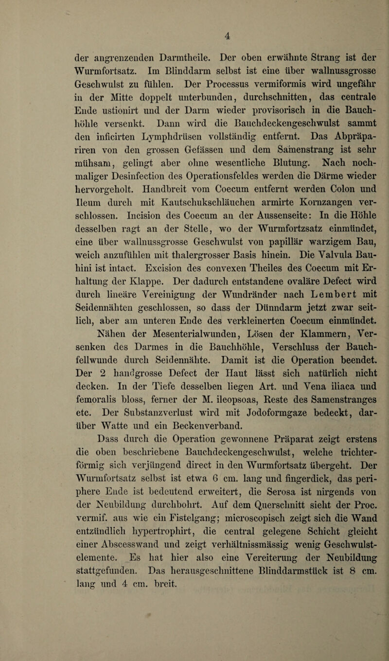 der angrenzenden Darmtheile. Der oben erwähnte Strang ist der Wurmfortsatz. Im Blinddarm selbst ist eine über wallnussgrosse Geschwulst zu fühlen. Der Processus vermiformis wird ungefähr in der Mitte doppelt unterbunden, durchschnitten, das centrale Ende ustionirt und der Darm wieder provisorisch in die Bauch¬ höhle versenkt. Dann wird die Bauchdeckengeschwulst sammt den inficirten Lymphdrüsen vollständig entfernt. Das Abpräpa- riren von den grossen Gefässen und dem Samenstrang ist sehr mühsam, gelingt aber ohne wesentliche Blutung. Nach noch¬ maliger Desinfection des Operationsfeldes werden die Därme wieder hervorgeholt. Handbreit vom Coecum entfernt werden Colon und Ileum durch mit Kautschukschläuchen armirte Kornzangen ver¬ schlossen. Incision des Coecum an der Aussenseite: In die Höhle desselben ragt an der Stelle, wo der Wurmfortzsatz einmündet, eine über wallnussgrosse Geschwulst von papillär warzigem Bau, weich anzufühlen mit thalergrosser Basis hinein. Die Yalvula Bau- hini ist intact. Excision des convexen Theiles des Coecum mit Er¬ haltung der Klappe. Der dadurch entstandene ovaläre Defect wird durch lineäre Vereinigung der Wundränder nach Lembert mit Seidennähten geschlossen, so dass der Dünndarm jetzt zwar seit¬ lich, aber am unteren Ende des verkleinerten Coecum einmündet. Nähen der Mesenterialwunden, Lösen der Klammern, Ver¬ senken des Darmes in die Bauchhöhle, Verschluss der Bauch¬ fellwunde durch Seidennähte. Damit ist die Operation beendet. Der 2 handgrosse Defect der Haut lässt sich natürlich nicht decken. In der Tiefe desselben liegen Art. und Vena iliaca und femoralis bloss, ferner der M. ileopsoas, Reste des Samenstranges etc. Der Substanzverlust wird mit Jodoformgaze bedeckt, dar¬ über Watte und ein Beckenverband. Dass durch die Operation gewonnene Präparat zeigt erstens die oben beschriebene Bauchdeckengeschwulst, welche trichter¬ förmig sich verjüngend direct in den Wurmfortsatz übergeht. Der Wurmfortsatz selbst ist etwa 6 cm. lang und fingerdick, das peri¬ phere Ende ist bedeutend erweitert, die Serosa ist nirgends von der Neubildung durchbohrt. Auf dem Querschnitt sieht der Proe. vermif. aus wie ein Fistelgang; microscopisch zeigt sich die Wand entzündlich hypertrophirt, die central gelegene Schicht gleicht einer Abscesswand und zeigt verhältnissmässig wenig Geschwulst¬ elemente. Es hat hier also eine Vereiterung der Neubildung stattgefunden. Das herausgeschnittene Blinddarmstück ist 8 cm. lang und 4 cm. breit.